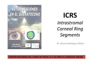 ICRS
Intrastromal
Corneal Ring
Segments
Dr. Alvaro Rodríguez Ratón
VERSIÓN RESUMIDA DEL CURSO DE FECHA 17-3-16 PARA SU CONSULTA ONLINE
 