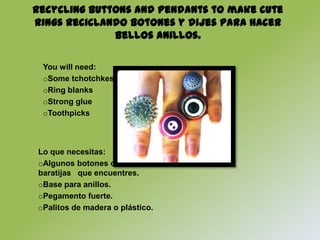 Recycling buttons and pendants to make cute
rings Reciclando botones y dijes para hacer
              bellos anillos.

 You will need:
 oSome tchotchkes
 oRing blanks
 oStrong glue
 oToothpicks



Lo que necesitas:
oAlgunos botones o
baratijas que encuentres.
oBase para anillos.
oPegamento fuerte.
oPalitos de madera o plástico.
 