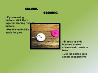 Second.
                             Segundo.
oIf you’re using
buttons, stick them
together starting from the
bottom.
oUse the toothpicks to
apply the glue.


                                        oSi estas usando
                                        botones, únelos
                                        comenzando desde la
                                        base.
                                        oUsa los palitos para
                                        aplicar el pegamento.
 