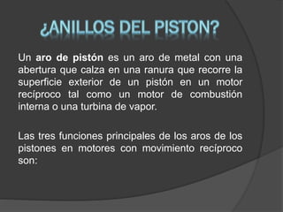 Un aro de pistón es un aro de metal con una
abertura que calza en una ranura que recorre la
superficie exterior de un pistón en un motor
recíproco tal como un motor de combustión
interna o una turbina de vapor.
Las tres funciones principales de los aros de los
pistones en motores con movimiento recíproco
son:

 