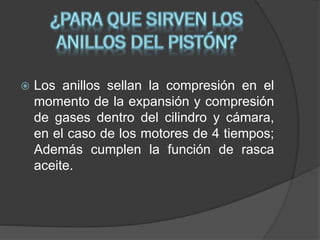 

Los anillos sellan la compresión en el
momento de la expansión y compresión
de gases dentro del cilindro y cámara,
en el caso de los motores de 4 tiempos;
Además cumplen la función de rasca
aceite.

 