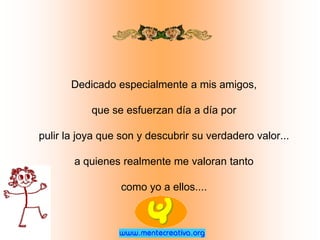 Dedicado especialmente a mis amigos,

           que se esfuerzan día a día por

pulir la joya que son y descubrir su verdadero valor...

       a quienes realmente me valoran tanto

                  como yo a ellos....
 