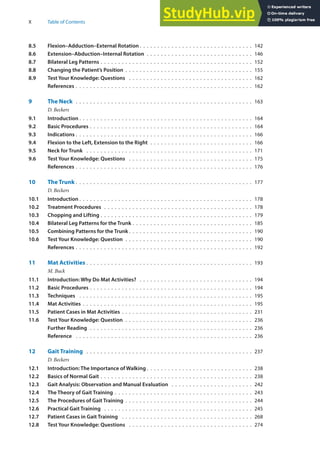 X Table of Contents
8.5 Flexion–Adduction–External Rotation . . . . . . . . . . . . . . . . . . . . . . . . . . . . . . . . 142
8.6 Extension–Abduction–Internal Rotation . . . . . . . . . . . . . . . . . . . . . . . . . . . . . . 146
8.7 Bilateral Leg Patterns . . . . . . . . . . . . . . . . . . . . . . . . . . . . . . . . . . . . . . . . . . . 152
8.8 Changing the Patient’s Position . . . . . . . . . . . . . . . . . . . . . . . . . . . . . . . . . . . . 155
8.9 Test Your Knowledge: Questions . . . . . . . . . . . . . . . . . . . . . . . . . . . . . . . . . . . 162
References . . . . . . . . . . . . . . . . . . . . . . . . . . . . . . . . . . . . . . . . . . . . . . . . . . 162
9 The Neck . . . . . . . . . . . . . . . . . . . . . . . . . . . . . . . . . . . . . . . . . . . . . . . . . . 163
D. Beckers
9.1 Introduction . . . . . . . . . . . . . . . . . . . . . . . . . . . . . . . . . . . . . . . . . . . . . . . . . 164
9.2 Basic Procedures . . . . . . . . . . . . . . . . . . . . . . . . . . . . . . . . . . . . . . . . . . . . . . 164
9.3 Indications . . . . . . . . . . . . . . . . . . . . . . . . . . . . . . . . . . . . . . . . . . . . . . . . . . 166
9.4 Flexion to the Left, Extension to the Right . . . . . . . . . . . . . . . . . . . . . . . . . . . . . 166
9.5 Neck for Trunk . . . . . . . . . . . . . . . . . . . . . . . . . . . . . . . . . . . . . . . . . . . . . . . 171
9.6 Test Your Knowledge: Questions . . . . . . . . . . . . . . . . . . . . . . . . . . . . . . . . . . . 175
References . . . . . . . . . . . . . . . . . . . . . . . . . . . . . . . . . . . . . . . . . . . . . . . . . . 176
10 The Trunk . . . . . . . . . . . . . . . . . . . . . . . . . . . . . . . . . . . . . . . . . . . . . . . . . . 177
D. Beckers
10.1 Introduction . . . . . . . . . . . . . . . . . . . . . . . . . . . . . . . . . . . . . . . . . . . . . . . . . 178
10.2 Treatment Procedures . . . . . . . . . . . . . . . . . . . . . . . . . . . . . . . . . . . . . . . . . . 178
10.3 Chopping and Lifting . . . . . . . . . . . . . . . . . . . . . . . . . . . . . . . . . . . . . . . . . . . 179
10.4 Bilateral Leg Patterns for the Trunk . . . . . . . . . . . . . . . . . . . . . . . . . . . . . . . . . . 185
10.5 Combining Patterns for the Trunk . . . . . . . . . . . . . . . . . . . . . . . . . . . . . . . . . . . 190
10.6 Test Your Knowledge: Question . . . . . . . . . . . . . . . . . . . . . . . . . . . . . . . . . . . . 190
References . . . . . . . . . . . . . . . . . . . . . . . . . . . . . . . . . . . . . . . . . . . . . . . . . . 192
11 Mat Activities . . . . . . . . . . . . . . . . . . . . . . . . . . . . . . . . . . . . . . . . . . . . . . . 193
M. Buck
11.1 Introduction: Why Do Mat Activities? . . . . . . . . . . . . . . . . . . . . . . . . . . . . . . . . 194
11.2 Basic Procedures . . . . . . . . . . . . . . . . . . . . . . . . . . . . . . . . . . . . . . . . . . . . . . 194
11.3 Techniques . . . . . . . . . . . . . . . . . . . . . . . . . . . . . . . . . . . . . . . . . . . . . . . . . 195
11.4 Mat Activities . . . . . . . . . . . . . . . . . . . . . . . . . . . . . . . . . . . . . . . . . . . . . . . . 195
11.5 Patient Cases in Mat Activities . . . . . . . . . . . . . . . . . . . . . . . . . . . . . . . . . . . . . 231
11.6 Test Your Knowledge: Question . . . . . . . . . . . . . . . . . . . . . . . . . . . . . . . . . . . . 236
Further Reading . . . . . . . . . . . . . . . . . . . . . . . . . . . . . . . . . . . . . . . . . . . . . . 236
Reference . . . . . . . . . . . . . . . . . . . . . . . . . . . . . . . . . . . . . . . . . . . . . . . . . . 236
12 Gait Training . . . . . . . . . . . . . . . . . . . . . . . . . . . . . . . . . . . . . . . . . . . . . . . 237
D. Beckers
12.1 Introduction: The Importance of Walking . . . . . . . . . . . . . . . . . . . . . . . . . . . . . . 238
12.2 Basics of Normal Gait . . . . . . . . . . . . . . . . . . . . . . . . . . . . . . . . . . . . . . . . . . . 238
12.3 Gait Analysis: Observation and Manual Evaluation . . . . . . . . . . . . . . . . . . . . . . . 242
12.4 The Theory of Gait Training . . . . . . . . . . . . . . . . . . . . . . . . . . . . . . . . . . . . . . . 243
12.5 The Procedures of Gait Training . . . . . . . . . . . . . . . . . . . . . . . . . . . . . . . . . . . . 244
12.6 Practical Gait Training . . . . . . . . . . . . . . . . . . . . . . . . . . . . . . . . . . . . . . . . . . 245
12.7 Patient Cases in Gait Training . . . . . . . . . . . . . . . . . . . . . . . . . . . . . . . . . . . . . 268
12.8 Test Your Knowledge: Questions . . . . . . . . . . . . . . . . . . . . . . . . . . . . . . . . . . . 274
 