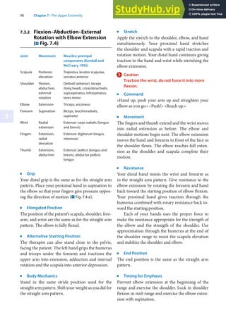 98 Chapter 7 · The Upper Extremity
7
7.3.2 Flexion–Abduction–External
Rotation with Elbow Extension
(. Fig. 7.4)
Joint Movement Muscles: principal
components (Kendall and
McCreary 1993)
Scapula Posterior
elevation
Trapezius, levator scapulae,
serratus anterior
Shoulder Flexion,
abduction,
external
rotation
Deltoid (anterior), biceps
(long head), coracobrachialis,
supraspinatus, infraspinatus,
teres minor
Elbow Extension Triceps, anconeus
Forearm Supination Biceps, brachioradialis,
supinator
Wrist Radial
extension
Extensor carpi radialis (longus
and brevis)
Fingers Extension,
radial
deviation
Extensor digitorum longus,
interossei
Thumb Extension,
abduction
Extensor pollicis (longus and
brevis), abductor pollicis
longus
j
Grip
Your distal grip is the same as for the straight arm
pattern. Place your proximal hand in supination in
the elbow so that your fingers give pressure oppos-
ing the direction of motion (. Fig. 7.4 a).
j
Elongated Position
The position of the patient’s scapula, shoulder, fore-
arm, and wrist are the same as for the straight arm
pattern. The elbow is fully flexed.
j
Alternative Starting Position
The therapist can also stand close to the pelvis,
facing the patient. The left hand grips the humerus
and triceps under the forearm and tractions the
upper arm into extension, adduction and internal
rotation and the scapula into anterior depression.
j
Body Mechanics
Stand in the same stride position used for the
straight arm pattern. Shift your weight as you did for
the straight arm pattern.
j
Stretch
Apply the stretch to the shoulder, elbow, and hand
simultaneously. Your proximal hand stretches
the shoulder and scapula with a rapid traction and
rotation motion. Your distal hand continues giving
traction to the hand and wrist while stretching the
elbow extension.
> Caution
Traction the wrist, do not force it into more
flexion.
j
Command
»Hand up, push your arm up and straighten your
elbow as you go.« »Push!« »Reach up.«
j
Movement
The fingers and thumb extend and the wrist moves
into radial extension as before. The elbow and
shoulder motions begin next. The elbow extension
moves the hand and forearm in front of the face as
the shoulder flexes. The elbow reaches full exten-
sion as the shoulder and scapula complete their
motion.
j
Resistance
Your distal hand resists the wrist and forearm as
in the straight arm pattern. Give resistance to the
elbow extension by rotating the forearm and hand
back toward the starting position of elbow flexion.
Your proximal hand gives traction through the
humerus combined with rotary resistance back to-
ward the starting position.
Each of your hands uses the proper force to
make the resistance appropriate for the strength of
the elbow and the strength of the shoulder. Use
approximation through the humerus at the end of
the shoulder range to resist the scapula elevation
and stabilize the shoulder and elbow.
j
End Position
The end position is the same as the straight arm
pattern.
j
Timing for Emphasis
Prevent elbow extension at the beginning of the
range and exercise the shoulder. Lock in shoulder
flexion in mid-range and exercise the elbow exten-
sion with supination.
 