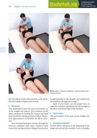 102 Chapter 7 · The Upper Extremity
7
hip. The elbow reaches full extension as the shoul-
der and scapula complete their motion.
j
Resistance
Your distal hand resists the wrist and forearm, as
in the straight arm pattern. Give resistance to the
elbow extension by rotating the forearm and hand
back toward the starting position of elbow flexion.
Give approximation to facilitate the elbow exten-
sion.
Your proximal hand gives traction through the
humerus combined with rotary resistance back
toward the starting position. Change from traction
to approximation as the shoulder and scapula pass
about halfway through their range.
Each of your hands uses the proper force to
make the resistance appropriate for the strength of
the elbow and the strength of the shoulder.
j
End Position
The end position is the same as the straight arm
pattern.
j
Timing for Emphasis
Prevent elbow extension at the beginning of the
range and exercise the shoulder. Lock in shoulder
. Fig. 7.6 a–c Extension–adduction–internal rotation with
elbow extension
 