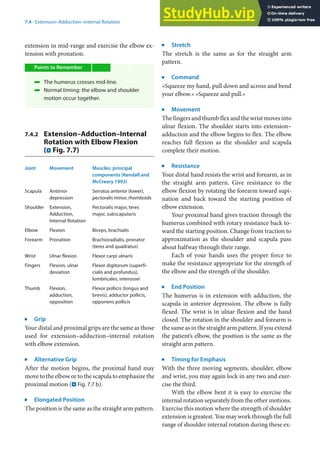 7
103
7.4 · Extension–Adduction–Internal Rotation
extension in mid-range and exercise the elbow ex-
tension with pronation.
Points to Remember
4 The humerus crosses mid-line.
4 Normal timing: the elbow and shoulder
motion occur together.
7.4.2 Extension–Adduction–Internal
Rotation with Elbow Flexion
(. Fig. 7.7)
Joint Movement Muscles: principal
components (Kendall and
McCreary 1993)
Scapula Anterior
depression
Serratus anterior (lower),
pectoralis minor, rhomboids
Shoulder Extension,
Adduction,
Internal Rotation
Pectoralis major, teres
major, subscapularis
Elbow Flexion Biceps, brachialis
Forearm Pronation Brachioradialis, pronator
(teres and quadratus)
Wrist Ulnar flexion Flexor carpi ulnaris
Fingers Flexion, ulnar
deviation
Flexor digitorum (superfi-
cialis and profundus),
lumbricales, interossei
Thumb Flexion,
adduction,
opposition
Flexor pollicis (longus and
brevis), adductor pollicis,
opponens pollicis
j
Grip
Your distal and proximal grips are the same as those
used for extension–adduction–internal rotation
with elbow extension.
j
Alternative Grip
After the motion begins, the proximal hand may
move to the elbow or to the scapula to emphasize the
proximal motion (. Fig. 7.7 b).
j
Elongated Position
The position is the same as the straight arm pattern.
j
Stretch
The stretch is the same as for the straight arm
pattern.
j
Command
»Squeeze my hand, pull down and across and bend
your elbow.« »Squeeze and pull.«
j
Movement
The fingers and thumb flex and the wrist moves into
ulnar flexion. The shoulder starts into extension–
adduction and the elbow begins to flex. The elbow
reaches full flexion as the shoulder and scapula
complete their motion.
j
Resistance
Your distal hand resists the wrist and forearm, as in
the straight arm pattern. Give resistance to the
elbow flexion by rotating the forearm toward supi-
nation and back toward the starting position of
elbow extension.
Your proximal hand gives traction through the
humerus combined with rotary resistance back to-
ward the starting position. Change from traction to
approximation as the shoulder and scapula pass
about halfway through their range.
Each of your hands uses the proper force to
make the resistance appropriate for the strength of
the elbow and the strength of the shoulder.
j
End Position
The humerus is in extension with adduction, the
scapula in anterior depression. The elbow is fully
flexed. The wrist is in ulnar flexion and the hand
closed. The rotation in the shoulder and forearm is
the same as in the straight arm pattern. If you extend
the patient’s elbow, the position is the same as the
straight arm pattern.
j
Timing for Emphasis
With the three moving segments, shoulder, elbow
and wrist, you may again lock in any two and exer-
cise the third.
With the elbow bent it is easy to exercise the
internal rotation separately from the other motions.
Exercise this motion where the strength of shoulder
extension is greatest. You may work through the full
range of shoulder internal rotation during these ex-
 