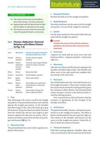 7
107
7.5 · Flexion–Adduction–External Rotation
Points to Remember
4 The stretch at the wrist and shoulder is
done with traction, not more extension.
4 Approximate with the distal hand to stabi-
lize the elbow in extension at end range.
4 The humerus crosses mid-line (across the
nose if the patient’s head is not turned).
7.5.1 Flexion–Adduction–External
Rotation with Elbow Flexion
(. Fig. 7.9)
Joint Movement Muscles: principal components
(Kendall and McCreary 1993)
Scapula Anterior
elevation
Serratus anterior (upper),
trapezius
Shoulder Flexion,
adduction,
external
rotation
Pectoralis major (upper) deltoid
(anterior), biceps, coracobra-
chialis
Elbow Flexion Biceps, brachialis
Forearm Supination Brachioradialis, supinator
Wrist Radial
flexion
Flexor carpi radialis
Fingers Flexion,
radial
deviation
Flexor digitorum (superficialis
and profundus), lumbricales,
interossei
Thumb Flexion,
adduction
Flexor pollicis (longus and
brevis), adductor pollicis
j
Grip
Your distal grip is the same as used for the straight
arm pattern. Your proximal hand may start with the
grip for the straight arm pattern. As the shoulder
and elbow begin to flex, move this hand up to grip
the humerus. Wrap your hand around the humerus
from the medial side and use your fingers to give
pressure opposite the direction of motion. The re-
sistance to rotation comes from the line of your fin-
gers and forearm (. Fig. 7.9).
j
Alternative Grip
The proximal hand may move to the scapula to em-
phasize that motion.
j
Elongated Position
Position the limb as for the straight arm pattern.
j
Body Mechanics
Your body mechanics are the same as for the straight
arm pattern. Use your body weight for resistance.
j
Stretch
Use the same motions for the stretch reflex that you
used with the straight arm pattern.
> Caution
Traction the wrist in line with the metacar-
pal bones. Do not force the wrist into more
extension.
j
Command
»Squeeze my hand, pull up across your nose and
bend your elbow.« »Squeeze and pull.« »Touch your
right ear.«
j
Movement
After the wrist flexes and the forearm supinates, the
shoulder and elbow begin to flex. The shoulder and
elbow move at the same speed and complete their
movements at the same time.
j
Resistance
Your distal hand resists the wrist and forearm as in
the straight arm pattern. That rotary resistance plus
the traction back toward the starting position gives
the resistance to elbow flexion. Your proximal hand
rotates and gives traction to the humerus back to-
ward the starting position.
Give a separate force with each hand so that the
resistance is appropriate for the strength of the
shoulder and elbow.
j
End Position
The patient’s shoulder, forearm, and hand are posi-
tioned as in the straight arm pattern. The elbow is
flexed, and the patient’s fist may touch the right ear.
The rotation in the shoulder and forearm are the
same as in the straight arm pattern. Extend the el-
bow to check the amount of rotation.
j
Timing for Emphasis
With three moving segments, shoulder, elbow and
wrist,youmaylockinanytwoandexercisethethird.
 