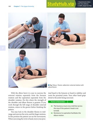 108 Chapter 7 · The Upper Extremity
7
With the elbow bent it is easy to exercise the
external rotation separately from the forearm
rotation and the supination separately from the
shoulder rotation. Do this where the strength of
the shoulder and elbow flexion is greatest. If you
work through the full range of shoulder external
rotation, return to the groove before finishing the
pattern.
You may lock in the shoulder flexion in mid-
range and exercise the wrist, and the finger motions.
In this position the patient can see the movements.
When exercising the wrist or hand, move your prox-
imal hand to the forearm or hand to stabilize and
resist the proximal joints. Your other hand grips
distal to the joints being exercised.
Points to Remember
4 The humerus must cross mid-line (across
the nose if the patient’s head is not
turned).
4 Resistance to supination facilitates the
elbow motion.
. Fig. 7.9 a–c Flexion–adduction–external rotation with
elbow flexion
 