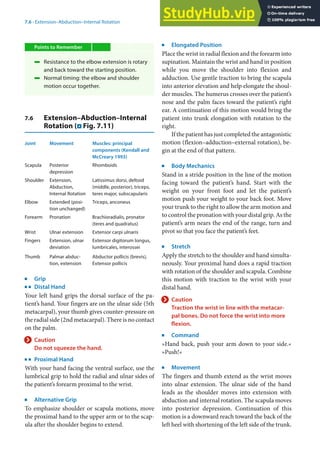 7
111
7.6 · Extension–Abduction–Internal Rotation
Points to Remember
4 Resistance to the elbow extension is rotary
and back toward the starting position.
4 Normal timing: the elbow and shoulder
motion occur together.
7.6 Extension–Abduction–Internal
Rotation (. Fig. 7.11)
Joint Movement Muscles: principal
components (Kendall and
McCreary 1993)
Scapula Posterior
depression
Rhomboids
Shoulder Extension,
Abduction,
Internal Rotation
Latissimus dorsi, deltoid
(middle, posterior), triceps,
teres major, subscapularis
Elbow Extended (posi-
tion unchanged)
Triceps, anconeus
Forearm Pronation Brachioradialis, pronator
(teres and quadratus)
Wrist Ulnar extension Extensor carpi ulnaris
Fingers Extension, ulnar
deviation
Extensor digitorum longus,
lumbricales, interossei
Thumb Palmar abduc-
tion, extension
Abductor pollicis (brevis),
Extensor pollicis
j
Grip
k
Distal Hand
Your left hand grips the dorsal surface of the pa-
tient’s hand. Your fingers are on the ulnar side (5th
metacarpal), your thumb gives counter-pressure on
the radial side (2nd metacarpal). There is no contact
on the palm.
> Caution
Do not squeeze the hand.
k
Proximal Hand
With your hand facing the ventral surface, use the
lumbrical grip to hold the radial and ulnar sides of
the patient’s forearm proximal to the wrist.
j
Alternative Grip
To emphasize shoulder or scapula motions, move
the proximal hand to the upper arm or to the scap-
ula after the shoulder begins to extend.
j
Elongated Position
Place the wrist in radial flexion and the forearm into
supination. Maintain the wrist and hand in position
while you move the shoulder into flexion and
adduction. Use gentle traction to bring the scapula
into anterior elevation and help elongate the shoul-
der muscles. The humerus crosses over the patient’s
nose and the palm faces toward the patient’s right
ear. A continuation of this motion would bring the
patient into trunk elongation with rotation to the
right.
If the patient has just completed the antagonistic
motion (flexion–adduction–external rotation), be-
gin at the end of that pattern.
j
Body Mechanics
Stand in a stride position in the line of the motion
facing toward the patient’s hand. Start with the
weight on your front foot and let the patient’s
motion push your weight to your back foot. Move
your trunk to the right to allow the arm motion and
to control the pronation with your distal grip. As the
patient’s arm nears the end of the range, turn and
pivot so that you face the patient’s feet.
j
Stretch
Apply the stretch to the shoulder and hand simulta-
neously. Your proximal hand does a rapid traction
with rotation of the shoulder and scapula. Combine
this motion with traction to the wrist with your
distal hand.
> Caution
Traction the wrist in line with the metacar-
pal bones. Do not force the wrist into more
flexion.
j
Command
»Hand back, push your arm down to your side.«
»Push!«
j
Movement
The fingers and thumb extend as the wrist moves
into ulnar extension. The ulnar side of the hand
leads as the shoulder moves into extension with
abduction and internal rotation. The scapula moves
into posterior depression. Continuation of this
motion is a downward reach toward the back of the
left heel with shortening of the left side of the trunk.
 