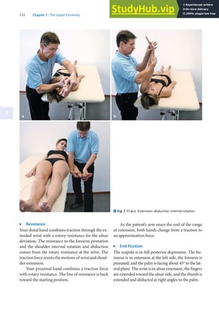 112 Chapter 7 · The Upper Extremity
7
j
Resistance
Your distal hand combines traction through the ex-
tended wrist with a rotary resistance for the ulnar
deviation. The resistance to the forearm pronation
and the shoulder internal rotation and abduction
comes from the rotary resistance at the wrist. The
traction force resists the motions of wrist and shoul-
der extension.
Your proximal hand combines a traction force
with rotary resistance. The line of resistance is back
toward the starting position.
As the patient’s arm nears the end of the range
of extension, both hands change from a traction to
an approximation force.
j
End Position
The scapula is in full posterior depression. The hu-
merus is in extension at the left side, the forearm is
pronated, and the palm is facing about 45° to the lat-
eral plane. The wrist is in ulnar extension, the fingers
are extended toward the ulnar side, and the thumb is
extended and abducted at right angles to the palm.
a b
c
. Fig. 7.11 a–c Extension–abduction–internal rotation
 