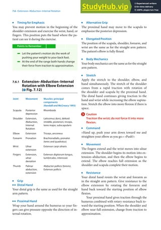 7
113
7.6 · Extension–Abduction–Internal Rotation
j
Timing for Emphasis
You may prevent motion in the beginning of the
shoulder extension and exercise the wrist, hand, or
fingers. This position puts the hand where the pa-
tient can see it during the exercise.
Points to Remember
4 Let the patient’s motion do the work of
pushing your weight to your back foot.
4 At the end of the range both hands change
their force from traction to approximation.
7.6.1 Extension–Abduction–Internal
Rotation with Elbow Extension
(. Fig. 7.12)
Joint Movement Muscles: principal
components
(Kendall and McCreary 1993)
Scapula Posterior
depression
Rhomboids
Shoulder Extension,
Abduction,
Internal
Rotation
Latissimus dorsi, deltoid
(middle, posterior), triceps,
teres major, subscapularis
Elbow Extension Triceps, anconeus
Forearm Pronation Brachioradialis, pronator
(teres and quadratus)
Wrist Ulnar
extension
Extensor carpi ulnaris
Fingers Extension,
ulnar
deviation
Extensor digitorum longus,
lumbricales, interossei
Thumb Palmar
abduction,
extension
Abductor pollicis (brevis),
Extensor pollicis
j
Grip
k
Distal Hand
Your distal grip is the same as used for the straight
arm pattern.
k
Proximal Hand
Wrap your hand around the humerus so your fin-
gers can give pressure opposite the direction of in-
ternal rotation.
j
Alternative Grip
The proximal hand may move to the scapula to
emphasize the posterior depression.
j
Elongated Position
The position of the scapula, shoulder, forearm, and
wrist are the same as for the straight arm pattern.
The patient’s elbow is fully flexed.
j
Body Mechanics
Your body mechanics are the same as for the straight
arm pattern.
j
Stretch
Apply the stretch to the shoulder, elbow, and
hand simultaneously. The stretch of the shoulder
comes from a rapid traction with rotation of
the shoulder and scapula by the proximal hand.
The distal hand continues giving traction to the
hand and wrist while increasing the elbow supina-
tion. Stretch the elbow into more flexion if there is
space.
> Caution
Traction the wrist; do not force it into more
flexion.
j
Command
»Hand up, push your arm down toward me and
straighten your elbow as you go.« »Push!«
j
Movement
The fingers extend and the wrist moves into ulnar
extension. The shoulder begins its motion into ex-
tension–abduction, and then the elbow begins to
extend. The elbow reaches full extension as the
shoulder and scapula complete their motion.
j
Resistance
Your distal hand resists the wrist and forearm as
in the straight arm pattern. Give resistance to the
elbow extension by rotating the forearm and
hand back toward the starting position of elbow
flexion.
Your proximal hand gives traction through the
humerus combined with rotary resistance back to-
ward the starting position. When the shoulder and
elbow near full extension, change from traction to
approximation.
 