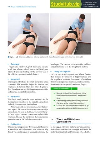 7
117
7.7 · Thrust and Withdrawal Combinations
j
Command
»Fingers and wrist back, push down and out and
bend your elbow.« »Push down and bend your
elbow.« If you are standing on the opposite side of
the table the command is »Pull down.«
j
Movement
The fingers extend and the wrist moves into ulnar
extension. The shoulder begins its motion into
extension–abduction, then the elbow begins to
flex. The elbow reaches full flexion as the shoulder
and scapula complete their motion.
j
Resistance
The distal hand gives the same resistance to the
shoulder movement as in the straight arm pattern
and a flexion resistance for the elbow.
At the start with the proximal hand on the fore-
arm, it gives the same resistance as with the straight
arm pattern. As soon as that hand moves to the up-
per arm, it gives resistance to rotation and shoulder
extension. Change the traction on the humerus into
approximation at the end of the movement.
j
End Position
The scapula is in posterior depression, the humerus
in extension with abduction. The elbow is fully
flexed. The wrist is again in ulnar extension and the
hand open. The rotation in the shoulder and fore-
arm are the same as in the straight arm pattern.
j
Timing for Emphasis
Lock in the wrist extension and elbow flexion,
then exercise the shoulder in hyperextension and
the scapula in posterior depression. When elbow
flexion is stronger than extension, use this combina-
tion to exercise the patient’s wrist and fingers.
Points to Remember
4 Normal timing: the shoulder and elbow
complete their movements at the same
time.
4 Extend the patient’s elbow, the position is
the same as the straight arm pattern.
4 Change the traction on the humerus to ap-
proximation at the end of the movement.
7.7 Thrust and Withdrawal
Combinations
In the upper extremity patterns certain combina-
tions of motions are fixed, stronger, and better for
motor learning (Kots and Syrovegin 1966). But be-
. Fig. 7.14 a, b Extension–abduction–internal rotation with elbow flexion: therapist at the head end of the table
 