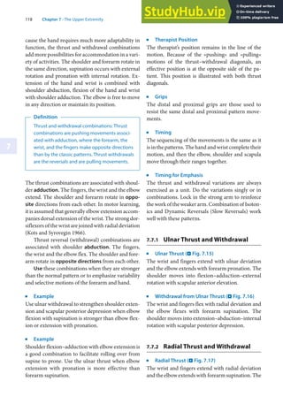 118 Chapter 7 · The Upper Extremity
7
cause the hand requires much more adaptability in
function, the thrust and withdrawal combinations
add more possibilities for accommodation in a vari-
ety of activities. The shoulder and forearm rotate in
the same direction, supination occurs with external
rotation and pronation with internal rotation. Ex-
tension of the hand and wrist is combined with
shoulder abduction, flexion of the hand and wrist
with shoulder adduction. The elbow is free to move
in any direction or maintain its position.
Definition
Thrust and withdrawal combinations: Thrust
combinations are pushing movements associ-
ated with adduction, where the forearm, the
wrist, and the fingers make opposite directions
than by the classic patterns. Thrust withdrawals
are the reversals and are pulling movements.
The thrust combinations are associated with shoul-
der adduction. The fingers, the wrist and the elbow
extend. The shoulder and forearm rotate in oppo-
site directions from each other. In motor learning,
it is assumed that generally elbow extension accom-
panies dorsal extension of the wrist. The strong dor-
siflexors of the wrist are joined with radial deviation
(Kots and Syrovegin 1966).
Thrust reversal (withdrawal) combinations are
associated with shoulder abduction. The fingers,
the wrist and the elbow flex. The shoulder and fore-
arm rotate in opposite directions from each other.
Use these combinations when they are stronger
than the normal pattern or to emphasize variability
and selective motions of the forearm and hand.
j
Example
Use ulnar withdrawal to strengthen shoulder exten-
sion and scapular posterior depression when elbow
flexion with supination is stronger than elbow flex-
ion or extension with pronation.
j
Example
Shoulder flexion–adduction with elbow extension is
a good combination to facilitate rolling over from
supine to prone. Use the ulnar thrust when elbow
extension with pronation is more effective than
forearm supination.
j
Therapist Position
The therapist’s position remains in the line of the
motion. Because of the »pushing« and »pulling«
motions of the thrust–withdrawal diagonals, an
effective position is at the opposite side of the pa-
tient. This position is illustrated with both thrust
diagonals.
j
Grips
The distal and proximal grips are those used to
resist the same distal and proximal pattern move-
ments.
j
Timing
The sequencing of the movements is the same as it
is in the patterns. The hand and wrist complete their
motion, and then the elbow, shoulder and scapula
move through their ranges together.
j
Timing for Emphasis
The thrust and withdrawal variations are always
exercised as a unit. Do the variations singly or in
combinations. Lock in the strong arm to reinforce
the work of the weaker arm. Combination of Isoton-
ics and Dynamic Reversals (Slow Reversals) work
well with these patterns.
7.7.1 Ulnar Thrust and Withdrawal
j
Ulnar Thrust (. Fig. 7.15)
The wrist and fingers extend with ulnar deviation
and the elbow extends with forearm pronation. The
shoulder moves into flexion–adduction–external
rotation with scapular anterior elevation.
j
Withdrawal from Ulnar Thrust (. Fig. 7.16)
The wrist and fingers flex with radial deviation and
the elbow flexes with forearm supination. The
shoulder moves into extension–abduction–internal
rotation with scapular posterior depression.
7.7.2 Radial Thrust and Withdrawal
j
Radial Thrust (. Fig. 7.17)
The wrist and fingers extend with radial deviation
and the elbow extends with forearm supination. The
 