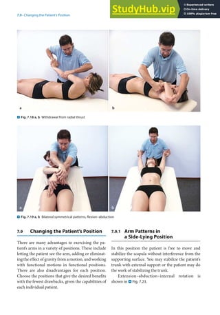 7
121
7.9 · Changing the Patient’s Position
7.9 Changing the Patient’s Position
There are many advantages to exercising the pa-
tient’s arms in a variety of positions. These include
letting the patient see the arm, adding or eliminat-
ing the effect of gravity from a motion, and working
with functional motions in functional positions.
There are also disadvantages for each position.
Choose the positions that give the desired benefits
with the fewest drawbacks, given the capabilities of
each individual patient.
7.9.1 Arm Patterns in
a Side-Lying Position
In this position the patient is free to move and
stabilize the scapula without interference from the
supporting surface. You may stabilize the patient’s
trunk with external support or the patient may do
the work of stabilizing the trunk.
Extension–abduction–internal rotation is
shown in . Fig. 7.23.
a b
. Fig. 7.18 a, b Withdrawal from radial thrust
. Fig. 7.19 a, b Bilateral symmetrical patterns, flexion–abduction
 