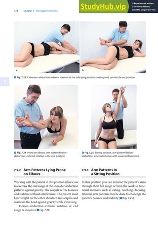 124 Chapter 7 · The Upper Extremity
7
7.9.2 Arm Patterns Lying Prone
on Elbows
Working with the patient in this position allows you
to exercise the end range of the shoulder abduction
patterns against gravity. The scapula is free to move
and stabilize without interference. The patient must
bear weight on the other shoulder and scapula and
maintain the head against gravity while exercising.
Flexion–abduction–external rotation at end
range is shown in . Fig. 7.24.
7.9.3 Arm Patterns in
a Sitting Position
In this position you can exercise the patient’s arms
through their full range or limit the work to func-
tional motions such as eating, reaching, dressing.
Bilateral arm patterns may be done to challenge the
patient’s balance and stability (. Fig. 7.25).
. Fig. 7.24 Prone on elbows, arm pattern flexion–
abduction–external rotation in the end position
. Fig. 7.25 Sitting position, arm pattern flexion–
abduction–external rotation with visual reinforcement
. Fig. 7.23 Extension–abduction–internal rotation in the side-lying position: a elongated position; b end position
a b
 