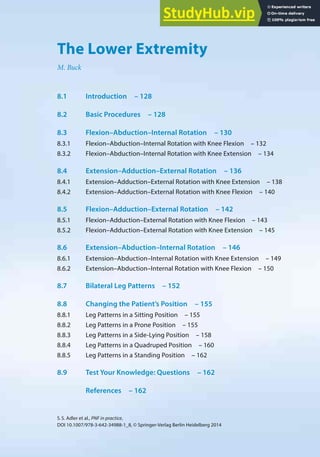 127
S.S. Adler et al., PNF in practice,
DOI 10.1007/978-3-642-34988-1_8, © Springer-Verlag Berlin Heidelberg 2014
8
The Lower Extremity
M. Buck
8.1 Introduction – 128
8.2 Basic Procedures – 128
8.3 Flexion–Abduction–Internal Rotation – 130
8.3.1 Flexion–Abduction–Internal Rotation with Knee Flexion – 132
8.3.2 Flexion–Abduction–Internal Rotation with Knee Extension – 134
8.4 Extension–Adduction–External Rotation – 136
8.4.1 Extension–Adduction–External Rotation with Knee Extension – 138
8.4.2 Extension–Adduction–External Rotation with Knee Flexion – 140
8.5 Flexion–Adduction–External Rotation – 142
8.5.1 Flexion–Adduction–External Rotation with Knee Flexion – 143
8.5.2 Flexion–Adduction–External Rotation with Knee Extension – 145
8.6 Extension–Abduction–Internal Rotation – 146
8.6.1 Extension–Abduction–Internal Rotation with Knee Extension – 149
8.6.2 Extension–Abduction–Internal Rotation with Knee Flexion – 150
8.7 Bilateral Leg Patterns – 152
8.8 Changing the Patient’s Position – 155
8.8.1 Leg Patterns in a Sitting Position – 155
8.8.2 Leg Patterns in a Prone Position – 155
8.8.3 Leg Patterns in a Side-Lying Position – 158
8.8.4 Leg Patterns in a Quadruped Position – 160
8.8.5 Leg Patterns in a Standing Position – 162
8.9 Test Your Knowledge: Questions – 162
References – 162
 