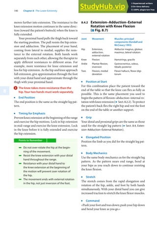 140 Chapter 8 · The Lower Extremity
8
moves further into extension. The resistance to the
knee extension motion continues in the same direc-
tion (toward the patient’s buttock) when the knee is
fully extended.
Your proximal hand pulls the thigh back toward
the starting position. The pull resists the hip exten-
sion and adduction. The placement of your hand,
coming from lateral to medial, supplies the resis-
tance to the external rotation. Both hands work
separately from each other, allowing the therapist to
apply different resistances to different areas. For
example, more resistance for knee extension and
less for hip extension. As the hip and knee approach
full extension, give approximation through the foot
with your distal hand and approximate through the
thigh with your proximal hand.
> The knee takes more resistance than the
hip. Your two hands must work separately.
j
End Position
The end position is the same as the straight leg pat-
tern.
j
Timing for Emphasis
Prevent knee extension at the beginning of the range
and exercise the hip motions. Lock in hip extension
in mid-range and exercise the knee extension. Lock
in the knee before it is fully extended and exercise
the hip extension.
Points to Remember
4 Do not over-rotate the hip at the begin-
ning of the movement.
4 Resist the knee extension with your distal
hand throughout the range.
4 Resistance with your distal hand to
the knee extension at the beginning of
the motion will prevent over rotation of
the hip.
4 The movement ends with external rotation
in the hip, not just inversion of the foot.
8.4.2 Extension–Adduction–External
Rotation with Knee Flexion
(. Fig. 8.7)
Joint Movement Muscles: principal
components (Kendall and
McCreary 1993)
Hip Extension,
adduction,
external rotation
Adductor magnus, gluteus
maximus, lateral rotators
Knee Flexion Hamstrings, gracilis
Ankle Plantar-flexion,
inversion
Gastrocnemius, soleus,
tibialis posterior
Toes Flexion, medial
deviation
Flexor hallucis, flexor digi-
torum
j
Position at Start
For this combination place the patient toward the
end of the table so that the knee can flex as fully as
possible. This is the same placement you used to
begin the pattern of flexion–abduction–internal ro-
tation with knee extension (7 Sect. 8.2.2). To protect
the patient’s back flex the right hip and rest the foot
on the end of the table or another support.
j
Grip
Your distal and proximal grips are the same as those
used for the straight leg pattern (7 Sect. 8.4, Exten-
sion–Adduction–External Rotation).
j
Elongated Position
Position the limb as you did for the straight leg pat-
tern.
j
Body Mechanics
Use the same body mechanics as for the straight leg
pattern. As the pattern nears end range, bend at
your hips as you reach down to continue resisting
the knee flexion.
j
Stretch
The stretch comes from the rapid elongation and
rotation of the hip, ankle, and foot by both hands
simultaneously. With your distal hand you can give
increased traction to stretch the knee flexor muscles.
j
Command
»Push your foot and toes down; push your hip down
and bend your knee as you go.«
 