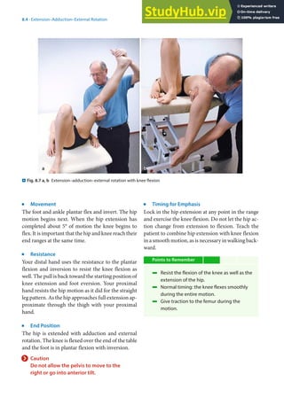 8
141
8.4 · Extension–Adduction–External Rotation
j
Movement
The foot and ankle plantar flex and invert. The hip
motion begins next. When the hip extension has
completed about 5° of motion the knee begins to
flex. It is important that the hip and knee reach their
end ranges at the same time.
j
Resistance
Your distal hand uses the resistance to the plantar
flexion and inversion to resist the knee flexion as
well. The pull is back toward the starting position of
knee extension and foot eversion. Your proximal
hand resists the hip motion as it did for the straight
leg pattern. As the hip approaches full extension ap-
proximate through the thigh with your proximal
hand.
j
End Position
The hip is extended with adduction and external
rotation. The knee is flexed over the end of the table
and the foot is in plantar flexion with inversion.
> Caution
Do not allow the pelvis to move to the
right or go into anterior tilt.
j
Timing for Emphasis
Lock in the hip extension at any point in the range
and exercise the knee flexion. Do not let the hip ac-
tion change from extension to flexion. Teach the
patient to combine hip extension with knee flexion
in a smooth motion, as is necessary in walking back-
ward.
Points to Remember
4 Resist the flexion of the knee as well as the
extension of the hip.
4 Normal timing: the knee flexes smoothly
during the entire motion.
4 Give traction to the femur during the
motion.
. Fig. 8.7 a, b Extension–adduction–external rotation with knee flexion
 