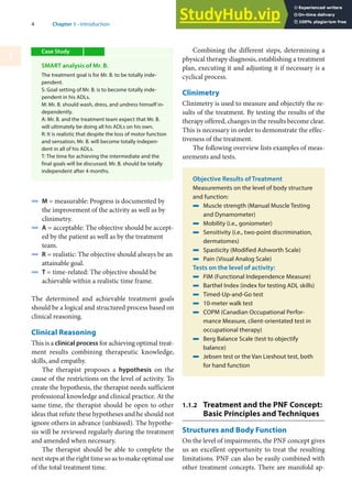 4 Chapter 1 · Introduction
1
4 M = measurable: Progress is documented by
the improvement of the activity as well as by
clinimetry.
4 A = acceptable: The objective should be accept-
ed by the patient as well as by the treatment
team.
4 R = realistic: The objective should always be an
attainable goal.
4 T = time-related: The objective should be
achievable within a realistic time frame.
The determined and achievable treatment goals
should be a logical and structured process based on
clinical reasoning.
Clinical Reasoning
This is a clinical process for achieving optimal treat-
ment results combining therapeutic knowledge,
skills, and empathy.
The therapist proposes a hypothesis on the
cause of the restrictions on the level of activity. To
create the hypothesis, the therapist needs sufficient
professional knowledge and clinical practice. At the
same time, the therapist should be open to other
ideas that refute these hypotheses and he should not
ignore others in advance (unbiased). The hypothe-
sis will be reviewed regularly during the treatment
and amended when necessary.
The therapist should be able to complete the
next steps at the right time so as to make optimal use
of the total treatment time.
Combining the different steps, determining a
physical therapy diagnosis, establishing a treatment
plan, executing it and adjusting it if necessary is a
cyclical process.
Clinimetry
Clinimetry is used to measure and objectify the re-
sults of the treatment. By testing the results of the
therapy offered, changes in the results become clear.
This is necessary in order to demonstrate the effec-
tiveness of the treatment.
The following overview lists examples of meas-
urements and tests.
Objective Results of Treatment
Measurements on the level of body structure
and function:
4 Muscle strength (Manual Muscle Testing
and Dynamometer)
4 Mobility (i.e., goniometer)
4 Sensitivity (i.e., two-point discrimination,
dermatomes)
4 Spasticity (Modified Ashworth Scale)
4 Pain (Visual Analog Scale)
Tests on the level of activity:
4 FIM (Functional Independence Measure)
4 Barthel Index (index for testing ADL skills)
4 Timed-Up-and-Go test
4 10-meter walk test
4 COPM (Canadian Occupational Perfor-
mance Measure, client-orientated test in
occupational therapy)
4 Berg Balance Scale (test to objectify
balance)
4 Jebsen test or the Van Lieshout test, both
for hand function
1.1.2 Treatment and the PNF Concept:
Basic Principles and Techniques
Structures and Body Function
On the level of impairments, the PNF concept gives
us an excellent opportunity to treat the resulting
limitations. PNF can also be easily combined with
other treatment concepts. There are manifold ap-
Case Study
SMART analysis of Mr. B.
The treatment goal is for Mr. B. to be totally inde-
pendent.
S: Goal setting of Mr. B. is to become totally inde-
pendent in his ADLs.
M: Mr. B. should wash, dress, and undress himself in-
dependently.
A: Mr. B. and the treatment team expect that Mr. B.
will ultimately be doing all his ADLs on his own.
R: It is realistic that despite the loss of motor function
and sensation, Mr. B. will become totally indepen-
dent in all of his ADLs.
T: The time for achieving the intermediate and the
final goals will be discussed. Mr. B. should be totally
independent after 4 months.
 