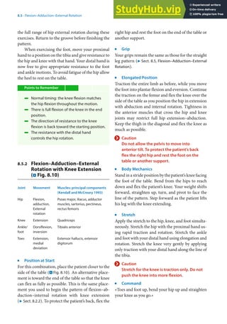 8
145
8.5 · Flexion–Adduction–External Rotation
the full range of hip external rotation during these
exercises. Return to the groove before finishing the
pattern.
When exercising the foot, move your proximal
hand to a position on the tibia and give resistance to
the hip and knee with that hand. Your distal hand is
now free to give appropriate resistance to the foot
and ankle motions. To avoid fatigue of the hip allow
the heel to rest on the table.
Points to Remember
4 Normal timing: the knee flexion matches
the hip flexion throughout the motion.
4 There is full flexion of the knee in the end
position.
4 The direction of resistance to the knee
flexion is back toward the starting position.
4 The resistance with the distal hand
controls the hip rotation.
8.5.2 Flexion–Adduction–External
Rotation with Knee Extension
(. Fig. 8.10)
Joint Movement Muscles: principal components
(Kendall and McCreary 1993)
Hip Flexion,
adduction,
External
rotation
Psoas major, iliacus, adductor
muscles, sartorius, pectineus,
rectus femoris
Knee Extension Quadriceps
Ankle/
foot
Dorsiflexion,
inversion
Tibialis anterior
Toes Extension,
medial
deviation
Extensor hallucis, extensor
digitorum
j
Position at Start
For this combination, place the patient closer to the
side of the table (. Fig. 8.10). An alternative place-
ment is toward the end of the table so that the knee
can flex as fully as possible. This is the same place-
ment you used to begin the pattern of flexion–ab-
duction–internal rotation with knee extension
(7 Sect. 8.2.2). To protect the patient’s back, flex the
right hip and rest the foot on the end of the table or
another support.
j
Grip
Your grips remain the same as those for the straight
leg pattern (7 Sect. 8.5, Flexion–Adduction–External
Rotation).
j
Elongated Position
Traction the entire limb as before, while you move
the foot into plantar flexion and eversion. Continue
the traction on the femur and flex the knee over the
side of the table as you position the hip in extension
with abduction and internal rotation. Tightness in
the anterior muscles that cross the hip and knee
joints may restrict full hip extension–abduction.
Keep the thigh in the diagonal and flex the knee as
much as possible.
> Caution
Do not allow the pelvis to move into
anterior tilt. To protect the patient’s back
flex the right hip and rest the foot on the
table or another support.
j
Body Mechanics
Stand in a stride position by the patient’s knee facing
the foot of the table. Bend from the hips to reach
down and flex the patient’s knee. Your weight shifts
forward, straighten up, turn, and pivot to face the
line of the pattern. Step forward as the patient lifts
his leg with the knee extending.
j
Stretch
Apply the stretch to the hip, knee, and foot simulta-
neously. Stretch the hip with the proximal hand us-
ing rapid traction and rotation. Stretch the ankle
and foot with your distal hand using elongation and
rotation. Stretch the knee very gently by applying
only traction with your distal hand along the line of
the tibia.
> Caution
Stretch for the knee is traction only. Do not
push the knee into more flexion.
j
Command
»Toes and foot up, bend your hip up and straighten
your knee as you go.«
 