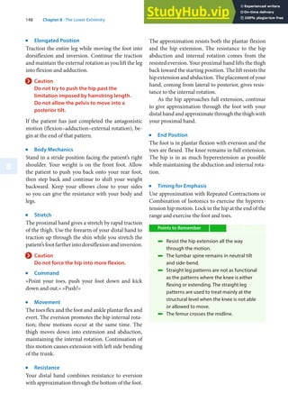 148 Chapter 8 · The Lower Extremity
8
j
Elongated Position
Traction the entire leg while moving the foot into
dorsiflexion and inversion. Continue the traction
and maintain the external rotation as you lift the leg
into flexion and adduction.
> Caution
Do not try to push the hip past the
limitation imposed by hamstring length.
Do not allow the pelvis to move into a
posterior tilt.
If the patient has just completed the antagonistic
motion (flexion–adduction–external rotation), be-
gin at the end of that pattern.
j
Body Mechanics
Stand in a stride position facing the patient’s right
shoulder. Your weight is on the front foot. Allow
the patient to push you back onto your rear foot,
then step back and continue to shift your weight
backward. Keep your elbows close to your sides
so you can give the resistance with your body and
legs.
j
Stretch
The proximal hand gives a stretch by rapid traction
of the thigh. Use the forearm of your distal hand to
traction up through the shin while you stretch the
patient’s foot farther into dorsiflexion and inversion.
> Caution
Do not force the hip into more flexion.
j
Command
»Point your toes, push your foot down and kick
down and out.« »Push!«
j
Movement
The toes flex and the foot and ankle plantar flex and
evert. The eversion promotes the hip internal rota-
tion; these motions occur at the same time. The
thigh moves down into extension and abduction,
maintaining the internal rotation. Continuation of
this motion causes extension with left side bending
of the trunk.
j
Resistance
Your distal hand combines resistance to eversion
with approximation through the bottom of the foot.
The approximation resists both the plantar flexion
and the hip extension. The resistance to the hip
abduction and internal rotation comes from the
resisted eversion. Your proximal hand lifts the thigh
back toward the starting position. The lift resists the
hip extension and abduction. The placement of your
hand, coming from lateral to posterior, gives resis-
tance to the internal rotation.
As the hip approaches full extension, continue
to give approximation through the foot with your
distal hand and approximate through the thigh with
your proximal hand.
j
End Position
The foot is in plantar flexion with eversion and the
toes are flexed. The knee remains in full extension.
The hip is in as much hyperextension as possible
while maintaining the abduction and internal rota-
tion.
j
Timing for Emphasis
Use approximation with Repeated Contractions or
Combination of Isotonics to exercise the hyperex-
tension hip motion. Lock in the hip at the end of the
range and exercise the foot and toes.
Points to Remember
4 Resist the hip extension all the way
through the motion.
4 The lumbar spine remains in neutral tilt
and side-bend.
4 Straight leg patterns are not as functional
as the patterns where the knee is either
flexing or extending. The straight leg
patterns are used to treat mainly at the
structural level when the knee is not able
or allowed to move.
4 The femur crosses the midline.
 