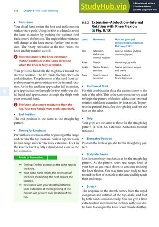 150 Chapter 8 · The Lower Extremity
8
j
Resistance
Your distal hand resists the foot and ankle motion
with a rotary push. Using the foot as a handle, resist
the knee extension by pushing the patient’s heel
back toward the buttock. The angle of this resistance
will change as the knee moves further into exten-
sion. The rotary resistance at the foot resists the
knee and hip rotation as well.
> The resistance to the knee extension
motion continues in the same direction
when the knee is fully extended.
Your proximal hand lifts the thigh back toward the
starting position. The lift resists the hip extension
and abduction. The placement of the hand from lat-
eral to posterior gives resistance to the internal rota-
tion. As the hip and knee approaches full extension,
give approximation through the foot with your dis-
tal hand and approximate through the thigh with
your proximal hand.
> The knee takes more resistance than the
hip. Your two hands must work separately.
j
End Position
The end position is the same as the straight leg
pattern.
j
Timing for Emphasis
Prevent knee extension at the beginning of the range
and exercise the hip motions. Lock in hip extension
in mid-range and exercise knee extension. Lock in
the knee before it is fully extended and exercise the
hip extension.
Points to Remember
4 Timing: The hip extends at the same rate as
the knee.
4 Your distal hand resists the extension of
the knee by pushing the heel toward the
buttock.
4 Resistance with your distal hand to the
knee extension at the beginning of the
motion will prevent over rotation of the
hip.
8.6.2 Extension–Abduction–Internal
Rotation with Knee Flexion
(. Fig. 8.13)
Joint Movement Muscles: principal
components (Kendall and
McCreary 1993)
Hip Extension,
abduction,
internal rotation
Gluteus medius, gluteus
maximus (upper)
Knee Flexion Hamstrings, gracilis
Ankle Plantar-flexion,
eversion
Soleus, peroneus longus
and brevis
Toes Flexion, lateral
deviation
Flexor hallucis,
flexor digitorum
j
Position at Start
For this combination place the patient closer to the
side of the table. This is the same position you used
to begin the pattern of flexion–adduction–external
rotation with knee extension (7 Sect. 8.5.2). To pro-
tect the patient’s back, flex the right hip and rest the
foot on the table.
j
Grip
Your grips are the same as those for the straight leg
pattern (7 Sect. 8.6, Extension–Abduction–Internal
Rotation).
j
Elongated Position
Position the limb as you did for the straight leg pat-
tern.
j
Body Mechanics
Use the same body mechanics as for the straight leg
pattern. As the pattern nears end range, bend at
your hips as you reach down to continue resisting
the knee flexion. You may turn your body to face
toward the foot of the table as the knee and hip reach
their end range.
j
Stretch
The response to the stretch comes from the rapid
elongation and rotation of the hip, ankle, and foot
by both hands simultaneously. You can give a little
extra traction movement to the knee with your dis-
tal hand to elongate the knee flexor muscles further.
 