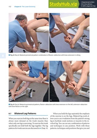 152 Chapter 8 · The Lower Extremity
8
8.7 Bilateral Leg Patterns
When you exercise both legs at the same time there is
always more demand on the trunk muscles than
when only one leg is exercising. To exercise the trunk
specifically you hold both the legs together. The leg
patternsfortrunkexercisearediscussedin7 Chap.10.
. Fig. 8.14 a, b Bilateral symmetrical pattern combination of flexion–abduction with knee extension in sitting
. Fig. 8.15 a, b Bilateral asymmetrical patterns, flexion–abduction with knee extension on the left, extension–abduction
with knee flexion on the right
When you hold the legs separately the emphasis
of the exercise is on the legs. Bilateral leg work al-
lows you to use irradiation from the patient’s strong
leg to facilitate weak motions or muscles in the in-
volved leg. You can use any combination of patterns
and techniques in any position. Work with those
patterns, techniques and positions that give you and
 
