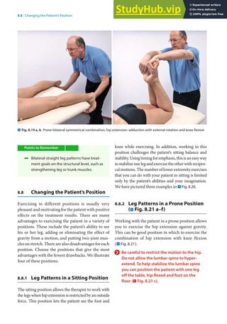 8
155
8.8 · Changing the Patient’s Position
Points to Remember
4 Bilateral straight leg patterns have treat-
ment goals on the structural level, such as
strengthening leg or trunk muscles.
8.8 Changing the Patient’s Position
Exercising in different positions is usually very
pleasant and motivating for the patient with positive
effects on the treatment results. There are many
advantages to exercising the patient in a variety of
positions. These include the patient’s ability to see
his or her leg, adding or eliminating the effect of
gravity from a motion, and putting two-joint mus-
cles on stretch. There are also disadvantages for each
position. Choose the positions that give the most
advantages with the fewest drawbacks. We illustrate
four of these positions.
8.8.1 Leg Patterns in a Sitting Position
The sitting position allows the therapist to work with
the legs when hip extension is restricted by an outside
force. This position lets the patient see the foot and
. Fig. 8.19 a, b Prone bilateral symmetrical combination, hip extension–adduction with external rotation and knee flexion
knee while exercising. In addition, working in this
position challenges the patient’s sitting balance and
stability.Usingtimingforemphasis,thisisaneasyway
tostabilizeonelegandexercisetheotherwithrecipro-
cal motions. The number of lower extremity exercises
that you can do with your patient in sitting is limited
only by the patient’s abilities and your imagination.
We have pictured three examples in . Fig. 8.20.
8.8.2 Leg Patterns in a Prone Position
(. Fig. 8.21 a–f)
Working with the patient in a prone position allows
you to exercise the hip extension against gravity.
This can be good position in which to exercise the
combination of hip extension with knee flexion
(. Fig. 8.21).
> Be careful to restrict the motion to the hip.
Do not allow the lumbar spine to hyper-
extend. To help stabilize the lumbar spine
you can position the patient with one leg
off the table, hip flexed and foot on the
floor (. Fig. 8.21 c).
 