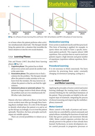 6 Chapter 1 · Introduction
1
or at home where the patient performs other activi-
ties simultaneously (dual task). The therapist should
bring the patient into a situation that resembles the
future situation or into his own social situation.
1.1.3 Learning Phases
Fitts and Posner (1967) described three learning
phases (. Fig. 1.3):
1. Cognitive phase: The patient has to think
about every action and cannot do another task
at the same time.
2. Associative phase: The patient tries to find a
solution for the problem. The therapist should
allow the patient to make mistakes so he can
learn from the mistakes. He may, however, fa-
cilitate the patient so that he can find the right
solution.
3. Autonomic phase or automatic phase: The
patient no longer needs to think about solving
the problem and can even simultaneously ful-
fill other tasks (dual tasks).
Patients who have suffered an illness or have had a
severe accident must often go through these learn-
ing phases multiple times. It is role of the therapist
to identify which phase the patient is in and to set
up the therapy accordingly, so as to treat the patient
optimally. Therefore, the basic principles and tech-
niques are suitable options.
There are several possibilities to relearn an ac-
tivity.
Declarative Learning
Every action is analyzed exactly and then practiced.
This form of learning is applied, for example, in
sports where one needs to learn a specific move-
ment pattern perfectly. This requires almost 3,000
repetitions. New activities that we want to teach our
patients require a high intensity and great number
of repetitions (repetition without repetition, Bern-
stein 1967).
Procedural Learning
It is not necessary to think consciously. You learn
activities by practicing them under constantly
changing circumstances (jumping, cycling etc.).
1.1.4 Motor Control
and Motor Learning
Applying the principles of motor control and motor
learning challenges the treating team to solution-
oriented thinking for the individual limitations of
the patient. These principles are helpful in the sub-
sequent steps of treatment, integrating the process
of clinical reasoning and improving the multidisci-
plinary teamwork.
Motor Control
Motor control is the study of postures and move-
ments that are controlled by central commands and
spinal reflexes, including the functions of mind and
body that govern posture and movement (Brooks
1986). Motor control organizes activities that are
already present in the patient or have already been
learned. Furthermore, in motor development, mo-
tor control proceeds in progressive processes or
. Fig. 1.3 a Phases of motor learning (Fitts and Posner 1967). b Facilitation and PNF in the phases of motor learning
a b
 