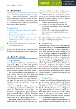 164 Chapter 9 · The Neck
9
9.1 Introduction
There are many reasons to exercise the neck pat-
terns. An optimal head control and a correct posi-
tioning and mobility of our cervical spine are neces-
sary for almost all activities of daily living. There-
fore, the neck patterns are applied to many different
patients with various symptoms.
Therapeutic Goals
4 Movement of the head and neck helps to guide
trunk motions.
4 Resistance to neck motion provides irradiation
for trunk muscle exercises.
4 You can use the neck patterns when you want to
treat dysfunctions in the cervical and thoracic
spine directly.
4 Stability of the head and neck are essential for
most everyday activities.
In this chapter, we cover the basic neck patterns and
the use of the neck for facilitation of trunk motions.
9.2 Basic Procedures
j
Diagonal Motion
The neck patterns include the same three motion
components (. Fig. 9.1e) as the other patterns:
flexion or extension, lateral flexion, and rotation. A
plane through the nose, the chin, and the crown of
the head defines the proper course of the pattern.
The distal component in the neck patterns is the
upper cervical spine. The motion is sometimes
called short neck flexion or short neck extension.
The proximal component is the lower cervical spine
and upper thoracic spine to T6. This motion is
sometimes termed long neck flexion or long neck
extension.
Movements of the head and eyes reinforce each
other. The range of neck motion will be limited if the
patient does not look in the direction of the head
movement. Giving the patient a specific spot to look
at guides the neck motion. Conversely, movement
of the head in the appropriate direction facilitates
eye motions (Lee 1975; Shumway-Cook 1990).
Jaw motion is associated with movement of the
head on the neck. Mouth opening and upper cervi-
cal flexion reinforce each other. Mouth closing and
upper cervical extension reinforce each other.
Irradiation from the neck flexion patterns
results in trunk flexion and from the neck extension
pattern in trunk elongation. Full neck rotation
facilitates trunk lateral flexion.
The neck flexion–extension diagonals are:
4 Flexion with right lateral flexion and right
rotation, extension with left lateral flexion and
left rotation.
4 Flexion with left lateral flexion and left rota-
tion, extension with right lateral flexion and
right rotation.
We suggest that you have your patient sitting when
you begin practicing the neck patterns.
j
Patient Position
Sitting (. Fig. 9.1) is a functional position for neck
motion and stability. In the prone on elbows posi-
tion (. Fig. 9.2, . Fig. 9.3) the neck extensor muscles
must work against gravity while neck flexion has
gravity assistance. In a supine position (. Fig. 9.4),
neck flexion will assist the patient in rolling and get-
ting to sitting. However, in that position the flexor
muscles must be strong enough to lift the head
against gravity. Side-lying (. Fig. 9.5) eliminates the
effects of gravity from the motions of flexion and
extension. In this position it is easy to use resisted
neck motion to facilitate rolling. Let the purpose of
the treatment and the strength of the patient’s neck
muscles guide you in choosing the correct position.
Avoid positions that cause neck pain or general dis-
comfort for the patient.
j
Therapist Position
Toseeandcontrolthepatient’sdiagonalneckmotion,
the best position is on the extension side of center.
For example, when the patient moves in the diagonal
of right flexion–left extension, stand on the patient’s
left. For the other diagonal, stand on the patient’s
right. When the patient is supine or side-lying, stand
behind the patient. When the patient is prone,
sitting, or standing, you may be either in front or
behind the patient. Wherever you stand, align your
arms and hands with the diagonal motion.
The therapist’s body mechanics are essential to
guide the head and neck in the right direction. Too
 