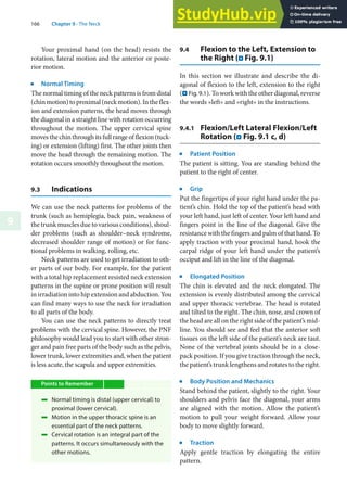 166 Chapter 9 · The Neck
9
Your proximal hand (on the head) resists the
rotation, lateral motion and the anterior or poste-
rior motion.
j
Normal Timing
The normal timing of the neck patterns is from distal
(chinmotion)toproximal(neckmotion).Intheflex-
ion and extension patterns, the head moves through
the diagonal in a straight line with rotation occurring
throughout the motion. The upper cervical spine
movesthechinthroughitsfullrangeofflexion(tuck-
ing) or extension (lifting) first. The other joints then
move the head through the remaining motion. The
rotation occurs smoothly throughout the motion.
9.3 Indications
We can use the neck patterns for problems of the
trunk (such as hemiplegia, back pain, weakness of
the trunk muscles due to various conditions), shoul-
der problems (such as shoulder–neck syndrome,
decreased shoulder range of motion) or for func-
tional problems in walking, rolling, etc.
Neck patterns are used to get irradiation to oth-
er parts of our body. For example, for the patient
with a total hip replacement resisted neck extension
patterns in the supine or prone position will result
in irradiation into hip extension and abduction. You
can find many ways to use the neck for irradiation
to all parts of the body.
You can use the neck patterns to directly treat
problems with the cervical spine. However, the PNF
philosophy would lead you to start with other stron-
ger and pain free parts of the body such as the pelvis,
lower trunk, lower extremities and, when the patient
is less acute, the scapula and upper extremities.
Points to Remember
4 Normal timing is distal (upper cervical) to
proximal (lower cervical).
4 Motion in the upper thoracic spine is an
essential part of the neck patterns.
4 Cervical rotation is an integral part of the
patterns. It occurs simultaneously with the
other motions.
9.4 Flexion to the Left, Extension to
the Right (. Fig. 9.1)
In this section we illustrate and describe the di-
agonal of flexion to the left, extension to the right
(. Fig. 9.1). To work with the other diagonal, reverse
the words »left« and »right« in the instructions.
9.4.1 Flexion/Left Lateral Flexion/Left
Rotation (. Fig. 9.1 c, d)
j
Patient Position
The patient is sitting. You are standing behind the
patient to the right of center.
j
Grip
Put the fingertips of your right hand under the pa-
tient’s chin. Hold the top of the patient’s head with
your left hand, just left of center. Your left hand and
fingers point in the line of the diagonal. Give the
resistance with the fingers and palm of that hand. To
apply traction with your proximal hand, hook the
carpal ridge of your left hand under the patient’s
occiput and lift in the line of the diagonal.
j
Elongated Position
The chin is elevated and the neck elongated. The
extension is evenly distributed among the cervical
and upper thoracic vertebrae. The head is rotated
and tilted to the right. The chin, nose, and crown of
the head are all on the right side of the patient’s mid-
line. You should see and feel that the anterior soft
tissues on the left side of the patient’s neck are taut.
None of the vertebral joints should be in a close-
pack position. If you give traction through the neck,
the patient’s trunk lengthens and rotates to the right.
j
Body Position and Mechanics
Stand behind the patient, slightly to the right. Your
shoulders and pelvis face the diagonal, your arms
are aligned with the motion. Allow the patient’s
motion to pull your weight forward. Allow your
body to move slightly forward.
j
Traction
Apply gentle traction by elongating the entire
pattern.
 