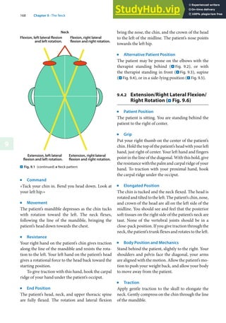 168 Chapter 9 · The Neck
9
j
Command
»Tuck your chin in. Bend you head down. Look at
your left hip.«
j
Movement
The patient’s mandible depresses as the chin tucks
with rotation toward the left. The neck flexes,
following the line of the mandible, bringing the
patient’s head down towards the chest.
j
Resistance
Your right hand on the patient’s chin gives traction
along the line of the mandible and resists the rota-
tion to the left. Your left hand on the patient’s head
gives a rotational force to the head back toward the
starting position.
To give traction with this hand, hook the carpal
ridge of your hand under the patient’s occiput.
j
End Position
The patient’s head, neck, and upper thoracic spine
are fully flexed. The rotation and lateral flexion
bring the nose, the chin, and the crown of the head
to the left of the midline. The patient’s nose points
towards the left hip.
j
Alternative Patient Position
The patient may be prone on the elbows with the
therapist standing behind (. Fig. 9.2), or with
the therapist standing in front (. Fig. 9.3), supine
(. Fig. 9.4), or in a side-lying position (. Fig. 9.5).
9.4.2 Extension/Right Lateral Flexion/
Right Rotation (. Fig. 9.6)
j
Patient Position
The patient is sitting. You are standing behind the
patient to the right of center.
j
Grip
Put your right thumb on the center of the patient’s
chin. Hold the top of the patient’s head with your left
hand, just right of center. Your left hand and fingers
point in the line of the diagonal. With this hold, give
the resistance with the palm and carpal ridge of your
hand. To traction with your proximal hand, hook
the carpal ridge under the occiput.
j
Elongated Position
The chin is tucked and the neck flexed. The head is
rotated and tilted to the left. The patient’s chin, nose,
and crown of the head are all on the left side of the
midline. You should see and feel that the posterior
soft tissues on the right side of the patient’s neck are
taut. None of the vertebral joints should be in a
close-pack position. If you give traction through the
neck, the patient’s trunk flexes and rotates to the left.
j
Body Position and Mechanics
Stand behind the patient, slightly to the right. Your
shoulders and pelvis face the diagonal, your arms
are aligned with the motion. Allow the patient’s mo-
tion to push your weight back, and allow your body
to move away from the patient.
j
Traction
Apply gentle traction to the skull to elongate the
neck. Gently compress on the chin through the line
of the mandible.
. Fig. 9.1 (continued) e Neck pattern
 