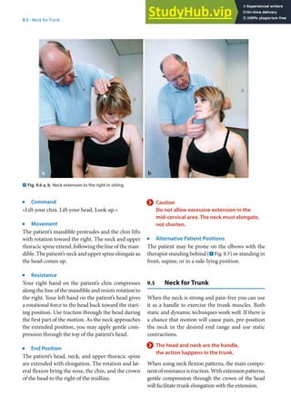9
171
9.5 · Neck for Trunk
j
Command
»Lift your chin. Lift your head. Look up.«
j
Movement
The patient’s mandible protrudes and the chin lifts
with rotation toward the right. The neck and upper
thoracic spine extend, following the line of the man-
dible. The patient’s neck and upper spine elongate as
the head comes up.
j
Resistance
Your right hand on the patient’s chin compresses
along the line of the mandible and resists rotation to
the right. Your left hand on the patient’s head gives
a rotational force to the head back toward the start-
ing position. Use traction through the head during
the first part of the motion. As the neck approaches
the extended position, you may apply gentle com-
pression through the top of the patient’s head.
j
End Position
The patient’s head, neck, and upper thoracic spine
are extended with elongation. The rotation and lat-
eral flexion bring the nose, the chin, and the crown
of the head to the right of the midline.
. Fig. 9.6 a, b Neck extension to the right in sitting
> Caution
Do not allow excessive extension in the
mid-cervical area. The neck must elongate,
not shorten.
j
Alternative Patient Positions
The patient may be prone on the elbows with the
therapist standing behind (. Fig. 9.7) or standing in
front, supine, or in a side-lying position.
9.5 Neck for Trunk
When the neck is strong and pain-free you can use
it as a handle to exercise the trunk muscles. Both
static and dynamic techniques work well. If there is
a chance that motion will cause pain, pre-position
the neck in the desired end range and use static
contractions.
> The head and neck are the handle,
the action happens in the trunk.
When using neck flexion patterns, the main compo-
nentofresistanceistraction.Withextensionpatterns,
gentle compression through the crown of the head
will facilitate trunk elongation with the extension.
 