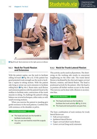 172 Chapter 9 · The Neck
9 . Fig. 9.7 a, b Neck extension to the right, prone on elbows
9.5.1 Neck for Trunk Flexion
and Extension
With the patient supine, use the neck to facilitate
rolling forward (. Fig. 9.8 a, b). If the patient has
good potential trunk strength use the neck to facili-
tate a supine-to-sitting motion. With the patient
side-lying or prone use neck extension to facilitate
rolling back (. Fig. 9.8 c). Resist static neck flexion
and extension patterns with the patient’s head in the
midline to facilitate static contractions of the trunk
muscles in sitting. To challenge the patient’s sitting
balance use reversal techniques, either static or with
small reversing motions.
When you exercise the patient in standing give
gentle resistance to the neck patterns. Combine this
with resistance at the shoulder or pelvis.
Points to Remember
4 The head and neck are the handle to
facilitate trunk activity
4 You can use one hand to resist the scapula
or pelvis
9.5.2 Neck for Trunk Lateral Flexion
This activity can be used in all positions. The short-
ening on the working side results in concurrent
lengthening on the other side. The trunk lateral
flexion is facilitated by the chin tuck (upper cervical
flexion), rotation, and lateral flexion. The head is
positioned actively by the patient. After the head is
in position all further motion occurs in the trunk.
This exercise can be done with a flexion or an exten-
sion bias.
Points to Remember
4 The head and neck are the handle to
facilitate the trunk activity (. Fig. 9.10 b).
4 The head and neck position are pain-free.
The basic combination of neck motions for trunk
lateral flexion are:
4 Full cervical rotation
4 Ipsilateral lateral flexion
4 Upper cervical (short neck) flexion
4 Lower cervical (long neck) extension
 
