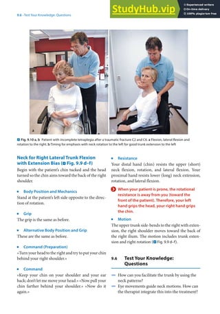 9
175
9.6 · Test Your Knowledge: Questions
. Fig. 9.10 a, b Patient with incomplete tetraplegia after a traumatic fracture C2 and C6. a Flexion, lateral flexion and
rotation to the right. b Timing for emphasis with neck rotation to the left for good trunk extension to the left
Neck for Right Lateral Trunk Flexion
with Extension Bias (. Fig. 9.9 d–f)
Begin with the patient’s chin tucked and the head
turned so the chin aims toward the back of the right
shoulder.
j
Body Position and Mechanics
Stand at the patient’s left side opposite to the direc-
tion of rotation.
j
Grip
The grip is the same as before.
j
Alternative Body Position and Grip
These are the same as before.
j
Command (Preparation)
»Turn your head to the right and try to put your chin
behind your right shoulder.«
j
Command
»Keep your chin on your shoulder and your ear
back; don’t let me move your head.« »Now pull your
chin farther behind your shoulder.« »Now do it
again.«
j
Resistance
Your distal hand (chin) resists the upper (short)
neck flexion, rotation, and lateral flexion. Your
proximal hand resists lower (long) neck extension,
rotation, and lateral flexion.
> When your patient is prone, the rotational
resistance is away from you (toward the
front of the patient). Therefore, your left
hand grips the head, your right hand grips
the chin.
j
Motion
The upper trunk side-bends to the right with exten-
sion, the right shoulder moves toward the back of
the right ilium. The motion includes trunk exten-
sion and right rotation (. Fig. 9.9 d–f).
9.6 Test Your Knowledge:
Questions
4 How can you facilitate the trunk by using the
neck patterns?
4 Eye movements guide neck motions. How can
the therapist integrate this into the treatment?
 