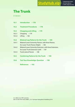 177
S.S. Adler et al., PNF in practice,
DOI 10.1007/978-3-642-34988-1_10, © Springer-Verlag Berlin Heidelberg 2014
10
The Trunk
D. Beckers
10.1 Introduction – 178
10.2 Treatment Procedures – 178
10.3 Chopping and Lifting – 179
10.3.1 Chopping – 179
10.3.2 Lifting – 182
10.4 Bilateral Leg Patterns for the Trunk – 185
10.4.1 Bilateral Lower Extremity Flexion, with Knee Flexion,
for Lower Trunk Flexion (Right) – 185
10.4.2 Bilateral Lower Extremity Extension, with Knee Extension,
for Lower Trunk Extension (Left) – 187
10.4.3 Trunk Lateral Flexion – 188
10.5 Combining Patterns for the Trunk – 190
10.6 Test Your Knowledge: Question – 190
References – 192
 