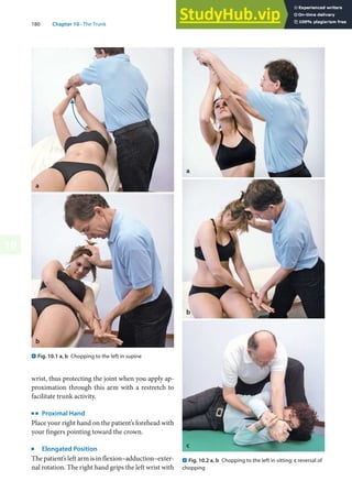 180 Chapter 10 · The Trunk
10
wrist, thus protecting the joint when you apply ap-
proximation through this arm with a restretch to
facilitate trunk activity.
k
Proximal Hand
Place your right hand on the patient’s forehead with
your fingers pointing toward the crown.
j
Elongated Position
The patient’s left arm is in flexion–adduction–exter-
nal rotation. The right hand grips the left wrist with
. Fig. 10.2 a, b Chopping to the left in sitting; c reversal of
chopping
c
. Fig. 10.1 a, b Chopping to the left in supine
a
b
 