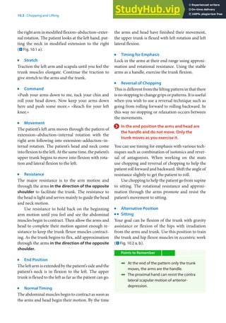 10
181
10.3 · Chopping and Lifting
the right arm in modified flexion–abduction–exter-
nal rotation. The patient looks at the left hand, put-
ting the neck in modified extension to the right
(. Fig. 10.1 a).
j
Stretch
Traction the left arm and scapula until you feel the
trunk muscles elongate. Continue the traction to
give stretch to the arms and the trunk.
j
Command
»Push your arms down to me, tuck your chin and
roll your head down. Now keep your arms down
here and push some more.« »Reach for your left
knee.«
j
Movement
The patient’s left arm moves through the pattern of
extension–abduction–internal rotation with the
right arm following into extension–adduction–in-
ternal rotation. The patient’s head and neck come
into flexion to the left. At the same time, the patient’s
upper trunk begins to move into flexion with rota-
tion and lateral flexion to the left.
j
Resistance
The major resistance is to the arm motion and
through the arms in the direction of the opposite
shoulder to facilitate the trunk. The resistance to
the head is light and serves mainly to guide the head
and neck motion.
Use resistance to hold back on the beginning
arm motion until you feel and see the abdominal
muscles begin to contract. Then allow the arms and
head to complete their motion against enough re-
sistance to keep the trunk flexor muscles contract-
ing. As the trunk begins to flex, add approximation
through the arms in the direction of the opposite
shoulder.
j
End Position
The left arm is extended by the patient’s side and the
patient’s neck is in flexion to the left. The upper
trunk is flexed to the left as far as the patient can go.
j
Normal Timing
The abdominal muscles begin to contract as soon as
the arms and head begin their motion. By the time
the arms and head have finished their movement,
the upper trunk is flexed with left rotation and left
lateral flexion.
j
Timing for Emphasis
Lock in the arms at their end range using approxi-
mation and rotational resistance. Using the stable
arms as a handle, exercise the trunk flexion.
j
Reversal of Chopping
This is different from the lifting pattern in that there
is no stopping to change grips or patterns. It is useful
when you wish to use a reversal technique such as
going from rolling forward to rolling backward. In
this way no stopping or relaxation occurs between
the movements.
> In the end position the arms and head are
the handle and do not move. Only the
trunk moves as you exercise it.
You can use timing for emphasis with various tech-
niques such as combination of isotonics and rever-
sal of antagonists. When working on the mats
use chopping and reversal of chopping to help the
patient roll forward and backward. Shift the angle of
resistance slightly to get the patient to roll.
Use chopping to help the patient go from supine
to sitting. The rotational resistance and approxi-
mation through the arms promote and resist the
patient’s movement to sitting.
j
Alternative Position
k
Sitting
Your goal can be flexion of the trunk with gravity
assistance or flexion of the hips with irradiation
from the arms and trunk. Use this position to train
the trunk and hip flexor muscles in eccentric work
(. Fig. 10.2 a, b).
Points to Remember
4 At the end of the pattern only the trunk
moves, the arms are the handle.
4 The proximal hand can resist the contra
lateral scapular motion of anterior-
depression.
 