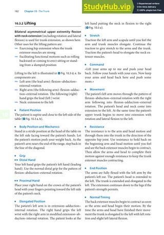 182 Chapter 10 · The Trunk
10
10.3.2 Lifting
Bilateral asymmetrical upper extremity flexion
with neck extension (including rotation and lateral
flexion) is used for trunk extension, as shown here.
Other uses for the lifting pattern are:
4 Exercising hip extension when the trunk
extensor muscles are strong
4 Facilitating functional motions such as rolling
backward or coming to erect sitting or stand-
ing from a slumped position
Lifting to the left is illustrated in . Fig. 10.3 d, e. Its
components are:
4 Left arm (the lead arm): flexion–abduction–
external rotation
4 Right arm (the following arm): flexion–adduc-
tion–external rotation. The following (right)
hand grips the lead (left ) wrist
4 Neck: extension to the left
j
Patient Position
The patient is supine and close to the left side of the
table (. Fig. 10.3 a, b).
j
Body Position and Mechanics
Stand in a stride position at the head of the table on
the left side facing toward the patient’s hands. Let
the patient’s motion push your weight back. As the
patient’s arm nears the end of the range, step back in
the line of the diagonal.
j
Grip
k
Distal Hand
Your left hand grips the patient’s left hand (leading
hand). Use the normal distal grip for the pattern of
flexion–abduction–external rotation.
k
Proximal Hand
Place your right hand on the crown of the patient’s
head with your fingers pointing toward the left side
of the patient’s neck.
j
Elongated Position
The patient’s left arm is in extension–adduction–
internal rotation. The right hand grips the left
wrist with the right arm in modified extension–ab-
duction–internal rotation. The patient looks at the
left hand putting the neck in flexion to the right
(. Fig. 10.3 a).
j
Stretch
Traction the left arm and scapula until you feel the
arm and trunk muscles elongate. Continue the
traction to give stretch to the arms and the trunk.
Traction the patient’s head to elongate the neck ex-
tensor muscles.
j
Command
»Lift your arms up to me and push your head
back. Follow your hands with your eyes. Now keep
your arms and head back here and push some
more.«
j
Movement
The patient’s left arm moves through the pattern of
flexion–abduction–external rotation with the right
arm following into flexion–adduction–external
rotation. The patient’s head and neck come into
extension to the left. At the same time the patient’s
upper trunk begins to move into extension with
rotation and lateral flexion to the left.
j
Resistance
The resistance is to the arm and head motion and
through them into the trunk in the direction of the
opposite hip joint. Use resistance to hold back on
the beginning arm and head motion until you feel
and see the back extensor muscles begin to contract.
Then allow the arms and head to complete their
motion against enough resistance to keep the trunk
extensor muscles contracting.
j
End Position
The arms are fully flexed with the left arm by the
patient’s left ear. The patient’s head is extended to
the left. The trunk is extended and elongated to the
left. The extension continues down to the legs if the
patient’s strength permits.
j
Normal Timing
The back extensor muscles begin to contract as soon
as the arms and head begin their motion. By the
time the arms and head have finished their move-
ment the trunk is elongated to the left with left rota-
tion and slight left lateral flexion.
 