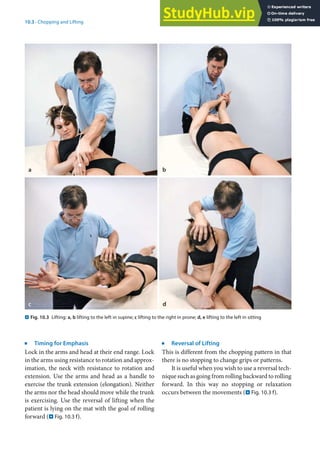 10
183
10.3 · Chopping and Lifting
j
Timing for Emphasis
Lock in the arms and head at their end range. Lock
in the arms using resistance to rotation and approx-
imation, the neck with resistance to rotation and
extension. Use the arms and head as a handle to
exercise the trunk extension (elongation). Neither
the arms nor the head should move while the trunk
is exercising. Use the reversal of lifting when the
patient is lying on the mat with the goal of rolling
forward (. Fig. 10.3 f).
j
Reversal of Lifting
This is different from the chopping pattern in that
there is no stopping to change grips or patterns.
It is useful when you wish to use a reversal tech-
nique such as going from rolling backward to rolling
forward. In this way no stopping or relaxation
occurs between the movements (. Fig. 10.3 f).
. Fig. 10.3 Lifting: a, b lifting to the left in supine; c lifting to the right in prone; d, e lifting to the left in sitting
 
