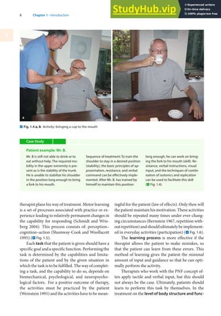 8 Chapter 1 · Introduction
1
therapist plans his way of treatment. Motor learning
is a set of processes associated with practice or ex-
perience leading to relatively permanent changes in
the capability for responding (Schmidt and Wris-
berg 2004). This process consists of: perception–
cognition–action (Shumway-Cook and Woollacott
1995) (. Fig. 1.5).
Each task that the patient is given should have a
specific goal and a specific function. Performing the
task is determined by the capabilities and limita-
tions of the patient and by the given situation in
which the task is to be fulfilled. The way of complet-
ing a task, and the capability to do so, depends on
biomechanical, psychological, and neuropsycho-
logical factors. For a positive outcome of therapy,
the activities must be practiced by the patient
(Weinstein 1991) and the activities have to be mean-
ingful for the patient (law of effects). Only then will
the patient maintain his motivation. These activities
should be repeated many times under ever-chang-
ing circumstances (Bernstein 1967, repetition with-
out repetition) and should ultimately be implement-
ed in everyday activities (participation) (. Fig. 1.6).
The learning process is more effective if the
therapist allows the patient to make mistakes, so
that the patient can learn from these errors. This
method of learning gives the patient the minimal
amount of input and guidance so that he can opti-
mally perform the activity.
Therapists who work with the PNF concept of-
ten apply tactile and verbal input, but this should
not always be the case. Ultimately, patients should
learn to perform this task by themselves. In the
treatment on the level of body structure and func-
a b
. Fig. 1.4 a, b Activity: bringing a cup to the mouth
Case Study
Patient example: Mr. B.
Mr. B is still not able to drink or to
eat without help. The required mo-
bility in the upper extremity is pre-
sent as is the stability of the trunk.
He is unable to stabilize his shoulder
in the position long enough to bring
a fork to his mouth.
Sequence of treatment: To train the
shoulder to stay in a desired position
(stability), the basic principles of ap-
proximation, resistance, and verbal
command can be effectively imple-
mented. After Mr. B. has trained by
himself to maintain this position
long enough, he can work on bring-
ing the fork to his mouth (skill). Re-
sistance, verbal instructions, visual
input, and the techniques of combi-
nation of isotonics and replication
can be used to facilitate this skill
(. Fig. 1.4).
 