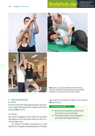 184 Chapter 10 · The Trunk
10
j
Alternative Positions
k
Prone
Exercise in the end range against gravity. This posi-
tion is particularly good with stronger and heavier
patients (. Fig. 10.3 c).
k
Sitting
Your goal is elongation of the trunk. Do not allow
the patient to move into hyper lordosis in the cervi-
cal or lumbar spine.
Use lifting to facilitate moving from a bent
(flexed) to an upright (extended) position. Lifting is
also good for teaching the patient erect posture
(. Fig. 10.3 d, e).
Points to Remember
4 At the end of the pattern only the trunk
moves, the arms are the handle.
4 The desired activity is trunk elongation,
not lumbar spine hyperextension.
. Fig. 10.3 (continued) e lifting to the left in sitting.
f Reversal of lifting for rolling toward prone. g Lifting for
irradiation for trunk extension and stance phase
 