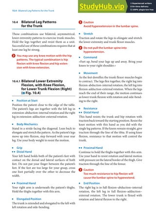 10
185
10.4 · Bilateral Leg Patterns for the Trunk
10.4 Bilateral Leg Patterns
for the Trunk
These combinations use bilateral, asymmetrical,
lower extremity patterns to exercise trunk muscles.
Hold the legs together and resist them as a unit.
Successful use of these combinations requires that at
least one leg be strong.
> You may use any knee motion with the hip
patterns. The typical combination is hip
flexion with knee flexion and hip exten-
sion with knee extension.
10.4.1 Bilateral Lower Extremity
Flexion, with Knee Flexion,
for Lower Trunk Flexion (Right)
(. Fig. 10.4)
j
Position at Start
Position the patient close to the edge of the table.
The patient’s legs are together with the left leg in
extension-abduction-internal rotation and the right
leg in extension-adduction-external rotation.
j
Body Mechanics
Stand in a stride facing the diagonal. Lean back to
elongate and stretch the pattern. As the patient’s legs
move up into flexion, step forward with your rear
leg. Use your body weight to resist the motion.
j
Grip
k
Distal Hand
Your left hand holds both of the patient’s feet with
contact on the dorsal and lateral surfaces of both
feet. Do not put your finger between the patient’s
feet. If the feet are too large for your grasp, cross
one foot partially over the other to decrease the
width.
k
Proximal Hand
Your right arm is underneath the patient’s thighs.
Hold the thighs together with this arm.
j
Elongated Position
The trunk is extended and elongated to the left with
left rotation and side-bending.
> Caution
Avoid hyperextension in the lumbar spine.
j
Stretch
Traction and rotate the legs to elongate and stretch
the lower extremity and trunk flexor muscles.
> Do not pull the lumbar spine into
hyperextension.
j
Command
»Feet up, bend your legs up and away. Bring your
knees to your right shoulder.«
j
Movement
As the feet dorsiflex the trunk flexor muscles begin
to contract. The legs flex together, the right leg into
flexion-abduction-internal rotation, the left leg into
flexion-adduction-external rotation. When the legs
reach the end of their range, the motion continues
as lower trunk flexion with rotation and side-bend-
ing to the right.
j
Resistance
k
Distal Hand
This hand resists the trunk and hip rotation with
traction back toward the starting position. Resist the
knee motion with this hand as you did with the
single leg patterns. If the knees remain straight, give
traction through the line of the tibia. If using knee
flexion, resistance to that motion will control the
trunk.
k
Proximal Hand
Continue to hold the thighs together with this arm.
Use your hand to resist rotation and lateral motion
with pressure on the lateral border of the thigh. Give
traction through the line of the femur.
> Caution
Too much resistance to hip flexion will
cause the lumbar spine to hyperextend.
j
End Position
The right leg is in full flexion–abduction–internal
rotation, the left leg in full flexion–adduction–
external rotation. The lower trunk is flexed with
rotation and lateral flexion to the right.
 