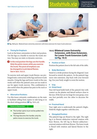 10
187
10.4 · Bilateral Leg Patterns for the Trunk
j
Timing for Emphasis
Lock in the lower extremities in their end position.
Use the legs as a handle to exercise the trunk mo-
tion. You may use static or dynamic exercises.
> In the end position the legs are the handle.
Only the pelvis moves while you exercise
the trunk. The pivot of emphasis can
be changed to trunk lateral flexion.
See 7 Sect. 10.3.3.
To exercise neck and upper trunk flexion, use pro-
longed static contraction of the legs and lower trunk
muscles. Using the legs and lower trunk in this way
works well when the patient’s arms are too weak to
use for upper trunk exercise. This combination is
also useful when the patient has pain in the neck or
upper trunk.
j
Alternative Positions
Use this lower extremity combination on the mats
to facilitate rolling from supine to side-lying or in
the short sitting position (. Fig. 10.4 c, d).
Points to Remember
4 The lumbar spine must not be pulled into
hyperextension.
4 The legs become the handle; only the
pelvis moves to exercise the trunk.
10.4.2 Bilateral Lower Extremity
Extension, with Knee Extension,
for Lower Trunk Extension (Left)
(. Fig. 10.5)
j
Position at Start
Position the patient close to the left side of the table.
j
Body Mechanics
Stand in a stride position facing the diagonal. Lean
forward to stretch the pattern. As the patient’s legs
move into extension, step back with your forward
leg. Use your body weight to resist the motion.
j
Grip
k
Distal Hand
Your left hand holds both of the patient’s feet with
contact on the plantar and lateral surfaces close to
the toes. If the feet are too large for your grasp, cross
one foot partially over the other to decrease the
width.
k
Proximal Hand
Your right arm is underneath the patient’s thighs.
Hold the thighs together with this arm.
j
Elongated Position
The patient’s legs are flexed to the right. The right
leg is in flexion–abduction–internal rotation with
knee flexion, the left leg in flexion–adduction–
external rotation with knee flexion. The lower trunk
is flexed with rotation and lateral flexion to the
right.
. Fig. 10.5 a, b. Bilateral lower extremity extension with knee extension for lower trunk extension
 
