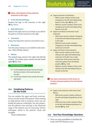 190 Chapter 10 · The Trunk
10
> Allow a few degrees of hip and knee
extension to the right.
j
In the Shortened Range
Position the legs in full extension to the right
(. Fig. 10.6 c).
j
Body Mechanics
Stand on the right and use your body as you did for
the pattern of trunk extension to the right.
j
Command
»Keep your legs down and turn your heels to me.«
j
Resistance
Give the same resistance as you did for trunk exten-
sion. Allow full hip rotation.
j
Motion
The patient’s legs extend to the right with full hip
rotation. The lumbar spine extends and side-bends
right (. Fig. 10.6).
Points to Remember
4 In the lengthened range traction through
the femurs locks in the trunk extensor
muscles.
4 It is the hip rotation that controls the trunk
side bend.
10.5 Combining Patterns
for the Trunk
You can combine the upper and lower trunk pat-
terns to suit the needs of the patient. When treating
an adult patient work in positions where you can
handle the patterns comfortably. You may preposi-
tion the patient’s arms and legs in the shortened
range of the patterns you are exercising. Choose
techniques suited to the patient’s needs and
strengths.
Trunk combinations:
4 Upper and lower trunk flexion:
– With counter-rotation of the trunk:
Chopping to the left with bilateral leg
flexion to the right (. Fig. 10.7)
– Without counter-rotation of the trunk:
Chopping to the left with bilateral leg
flexion to the left
4 Upper trunk flexion with lower trunk
extension:
– With trunk counter-rotation: Chopping
to the left with bilateral leg extension
to the right
– Without trunk counter-rotation:
Chopping to the left with bilateral leg
extension to the left
4 Upper and lower trunk extension:
– With counter-rotation of the trunk:
Lifting to the right with bilateral leg
extension to the left. Use a static
contraction of the lower extremity
extension pattern from the flexed
position (. Fig. 10.8)
– Without counter-rotation of the trunk:
Lifting to the left with bilateral leg ex-
tension to the left
> Use static contractions of the lower ex-
tremity extension pattern from the flexed
position.
4 Upper trunk extension with lower trunk
flexion:
– With trunk counter-rotation Lifting to
the left with bilateral leg flexion to the
right
– Without trunk counter-rotation Lifting
to the left with bilateral leg flexion to
the left (. Fig. 10.9)
10.6 Test Your Knowledge: Question
4 There are many possibilities to facilitate the
trunk with PNF. Mention seven.
 