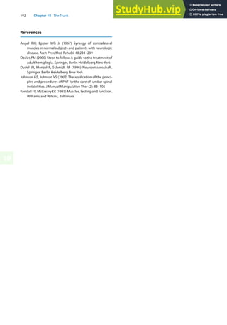 192 Chapter 10 · The Trunk
10
References
Angel RW, Eppler WG Jr (1967) Synergy of contralateral
muscles in normal subjects and patients with neurologic
disease. Arch Phys Med Rehabil 48:233–239
Davies PM (2000) Steps to follow. A guide to the treatment of
adult hemiplegia. Springer, Berlin Heidelberg New York
Dudel JR, Menzel R, Schmidt RF (1996) Neurowissenschaft.
Springer, Berlin Heidelberg New York
Johnson GS, Johnson VS (2002) The application of the princi-
ples and procedures of PNF for the care of lumbar spinal
instabilities. J Manual Manipulative Ther (2): 83–105
Kendall FP, McCreary EK (1993) Muscles, testing and function.
Williams and Wilkins, Baltimore
 
