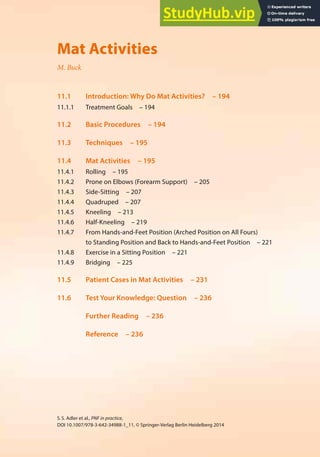 193
S.S. Adler et al., PNF in practice,
DOI 10.1007/978-3-642-34988-1_11, © Springer-Verlag Berlin Heidelberg 2014
11
Mat Activities
M. Buck
11.1 Introduction: Why Do Mat Activities? – 194
11.1.1 Treatment Goals – 194
11.2 Basic Procedures – 194
11.3 Techniques – 195
11.4 Mat Activities – 195
11.4.1 Rolling – 195
11.4.2 Prone on Elbows (Forearm Support) – 205
11.4.3 Side-Sitting – 207
11.4.4 Quadruped – 207
11.4.5 Kneeling – 213
11.4.6 Half-Kneeling – 219
11.4.7 From Hands-and-Feet Position (Arched Position on All Fours)
to Standing Position and Back to Hands-and-Feet Position – 221
11.4.8 Exercise in a Sitting Position – 221
11.4.9 Bridging – 225
11.5 Patient Cases in Mat Activities – 231
11.6 Test Your Knowledge: Question – 236
Further Reading – 236
Reference – 236
 