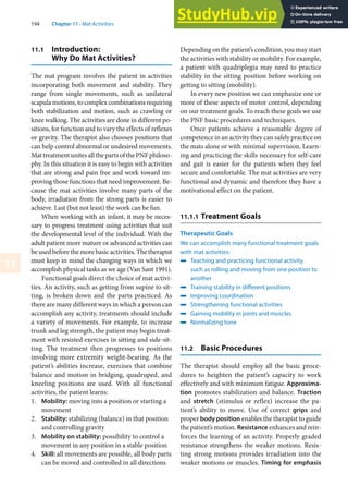 194 Chapter 11 · Mat Activities
11
11.1 Introduction:
Why Do Mat Activities?
The mat program involves the patient in activities
incorporating both movement and stability. They
range from single movements, such as unilateral
scapula motions, to complex combinations requiring
both stabilization and motion, such as crawling or
knee walking. The activities are done in different po-
sitions, for function and to vary the effects of reflexes
or gravity. The therapist also chooses positions that
can help control abnormal or undesired movements.
MattreatmentunitesallthepartsofthePNFphiloso-
phy. In this situation it is easy to begin with activities
that are strong and pain free and work toward im-
proving those functions that need improvement. Be-
cause the mat activities involve many parts of the
body, irradiation from the strong parts is easier to
achieve. Last (but not least) the work can be fun.
When working with an infant, it may be neces-
sary to progress treatment using activities that suit
the developmental level of the individual. With the
adult patient more mature or advanced activities can
beusedbeforethemorebasicactivities.Thetherapist
must keep in mind the changing ways in which we
accomplish physical tasks as we age (Van Sant 1991).
Functional goals direct the choice of mat activi-
ties. An activity, such as getting from supine to sit-
ting, is broken down and the parts practiced. As
there are many different ways in which a person can
accomplish any activity, treatments should include
a variety of movements. For example, to increase
trunk and leg strength, the patient may begin treat-
ment with resisted exercises in sitting and side-sit-
ting. The treatment then progresses to positions
involving more extremity weight-bearing. As the
patient’s abilities increase, exercises that combine
balance and motion in bridging, quadruped, and
kneeling positions are used. With all functional
activities, the patient learns:
1. Mobility: moving into a position or starting a
movement
2. Stability: stabilizing (balance) in that position
and controlling gravity
3. Mobility on stability: possibility to control a
movement in any position in a stable position
4. Skill: all movements are possible, all body parts
can be moved and controlled in all directions
Depending on the patient’s condition, you may start
the activities with stability or mobility. For example,
a patient with quadriplegia may need to practice
stability in the sitting position before working on
getting to sitting (mobility).
In every new position we can emphasize one or
more of these aspects of motor control, depending
on our treatment goals. To reach these goals we use
the PNF basic procedures and techniques.
Once patients achieve a reasonable degree of
competence in an activity they can safely practice on
the mats alone or with minimal supervision. Learn-
ing and practicing the skills necessary for self-care
and gait is easier for the patients when they feel
secure and comfortable. The mat activities are very
functional and dynamic and therefore they have a
motivational effect on the patient.
11.1.1 Treatment Goals
Therapeutic Goals
We can accomplish many functional treatment goals
with mat activities:
4 Teaching and practicing functional activity
such as rolling and moving from one position to
another
4 Training stability in different positions
4 Improving coordination
4 Strengthening functional activities
4 Gaining mobility in joints and muscles
4 Normalizing tone
11.2 Basic Procedures
The therapist should employ all the basic proce-
dures to heighten the patient’s capacity to work
effectively and with minimum fatigue. Approxima-
tion promotes stabilization and balance. Traction
and stretch (stimulus or reflex) increase the pa-
tient’s ability to move. Use of correct grips and
proper body position enables the therapist to guide
the patient’s motion. Resistance enhances and rein-
forces the learning of an activity. Properly graded
resistance strengthens the weaker motions. Resis-
ting strong motions provides irradiation into the
weaker motions or muscles. Timing for emphasis
 