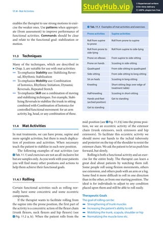 11
195
11.4 · Mat Activities
enables the therapist to use strong motions to exer-
cise the weaker ones. Use patterns when appropri-
ate (from assessment) to improve performance of
functional activities. Commands should be clear
and relate to the functional goal: stabilization or
motion.
11.3 Techniques
Many of the techniques, which are described in
7 Chap. 3, are suitable for use with mat activities:
4 To emphasize Stability use: Stabilizing Rever-
sal, Rhythmic Stabilization
4 To emphasize Mobility use: Combination
of Isotonics, Rhythmic Initiation, Dynamic
Reversals, Repeated Stretch
4 To emphasize Skill use a combination of moving
and stabilizing techniques. For example, Stabi-
lizing Reversals to stabilize the trunk in sitting
combined with Combination of Isotonics for
controlled functional movement: for an arm
activity, leg, head, or any combination of these.
11.4 Mat Activities
In mat treatments, we can have prone, supine and
more upright activities, but there is much duplica-
tion of positions and activities. When necessary
teach the patient to stabilize in each new position.
The following examples of mat activities (see
. Tab. 11.1) and exercises are not an all-inclusive list
but are samples only. As you work with your patients
you will find many other positions and actions to
help them achieve their functional goals.
11.4.1 Rolling
Certain functional activities such as rolling nor-
mally have some concentric and some eccentric
components.
If the therapist wants to facilitate rolling from
the supine into the prone position, the first part of
the activity is a concentric action of the flexor chain
(trunk flexors, neck flexors and hip flexors) (see
. Fig. 11.2 a, b). When the patient rolls from the
mid-position (see . Fig. 11.3 b) into the prone posi-
tion, we see an eccentric activity of the extensor
chain (trunk extensors, neck extensors and hip
extensors). To facilitate this eccentric activity we
should move our hands to the ischial tuberosity
and posterior on the top of the shoulder to resist the
extensor chain. We ask the patient to let us push him
forward, but slowly.
Rolling is both a functional activity and an exer-
cise for the entire body. The therapist can learn a
great deal about patients by watching them roll.
Some people roll using flexion movements, others
use extension, and others push with an arm or a leg.
Some find it more difficult to roll in one direction
than in the other, or from one starting position. The
ideal is for individuals to adjust to any condition
placed upon them and still be able to roll easily.
Therapeutic Goals
The goal of rolling can be:
4 Strengthening of trunk muscles
4 Increasing the patient’s ability to roll
4 Mobilizing the trunk, scapula, shoulder or hip
4 Normalizing the muscle tone etc.
. Tab. 11.1 Examples of mat activities and exercises
Prone activities Supine activities
Roll from supine
to prone
Roll from prone to supine
Roll from prone to
side-lying
Roll from supine to side-lying
Prone on elbows From supine to side-sitting
Prone on hands Scooting in side-sitting
Quadruped From side-sitting to quadruped
Side-sitting From side-sitting to long-sitting
Sit on heels Scooting in long-sitting
Kneeling Short-sitting (legs over edge of
treatment table)
Half-kneeling Scooting in short-sitting
Hands-and-feet
(arched position)
Get to standing
Get to standing
 