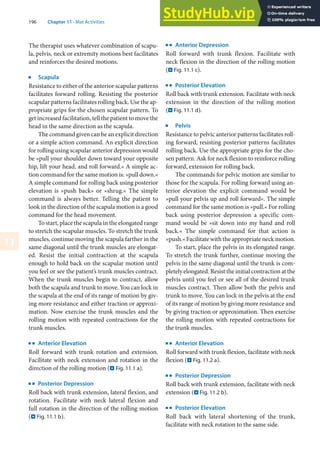 196 Chapter 11 · Mat Activities
11
The therapist uses whatever combination of scapu-
la, pelvis, neck or extremity motions best facilitates
and reinforces the desired motions.
j
Scapula
Resistance to either of the anterior scapular patterns
facilitates forward rolling. Resisting the posterior
scapular patterns facilitates rolling back. Use the ap-
propriate grips for the chosen scapular pattern. To
get increased facilitation, tell the patient to move the
head in the same direction as the scapula.
The command given can be an explicit direction
or a simple action command. An explicit direction
for rolling using scapular anterior depression would
be »pull your shoulder down toward your opposite
hip, lift your head, and roll forward.« A simple ac-
tion command for the same motion is: »pull down.«
A simple command for rolling back using posterior
elevation is »push back« or »shrug.« The simple
command is always better. Telling the patient to
look in the direction of the scapula motion is a good
command for the head movement.
To start, place the scapula in the elongated range
to stretch the scapular muscles. To stretch the trunk
muscles, continue moving the scapula farther in the
same diagonal until the trunk muscles are elongat-
ed. Resist the initial contraction at the scapula
enough to hold back on the scapular motion until
you feel or see the patient’s trunk muscles contract.
When the trunk muscles begin to contract, allow
both the scapula and trunk to move. You can lock in
the scapula at the end of its range of motion by giv-
ing more resistance and either traction or approxi-
mation. Now exercise the trunk muscles and the
rolling motion with repeated contractions for the
trunk muscles.
k
Anterior Elevation
Roll forward with trunk rotation and extension.
Facilitate with neck extension and rotation in the
direction of the rolling motion (. Fig. 11.1 a).
k
Posterior Depression
Roll back with trunk extension, lateral flexion, and
rotation. Facilitate with neck lateral flexion and
full rotation in the direction of the rolling motion
(. Fig. 11.1 b).
k
Anterior Depression
Roll forward with trunk flexion. Facilitate with
neck flexion in the direction of the rolling motion
(. Fig. 11.1 c).
k
Posterior Elevation
Roll back with trunk extension. Facilitate with neck
extension in the direction of the rolling motion
(. Fig. 11.1 d).
j
Pelvis
Resistance to pelvic anterior patterns facilitates roll-
ing forward, resisting posterior patterns facilitates
rolling back. Use the appropriate grips for the cho-
sen pattern. Ask for neck flexion to reinforce rolling
forward, extension for rolling back.
The commands for pelvic motion are similar to
those for the scapula. For rolling forward using an-
terior elevation the explicit command would be
»pull your pelvis up and roll forward«. The simple
command for the same motion is »pull.« For rolling
back using posterior depression a specific com-
mand would be »sit down into my hand and roll
back.« The simple command for that action is
»push.« Facilitate with the appropriate neck motion.
To start, place the pelvis in its elongated range.
To stretch the trunk further, continue moving the
pelvis in the same diagonal until the trunk is com-
pletely elongated. Resist the initial contraction at the
pelvis until you feel or see all of the desired trunk
muscles contract. Then allow both the pelvis and
trunk to move. You can lock in the pelvis at the end
of its range of motion by giving more resistance and
by giving traction or approximation. Then exercise
the rolling motion with repeated contractions for
the trunk muscles.
k
Anterior Elevation
Roll forward with trunk flexion, facilitate with neck
flexion (. Fig. 11.2 a).
k
Posterior Depression
Roll back with trunk extension, facilitate with neck
extension (. Fig. 11.2 b).
k
Posterior Elevation
Roll back with lateral shortening of the trunk,
facilitate with neck rotation to the same side.
 